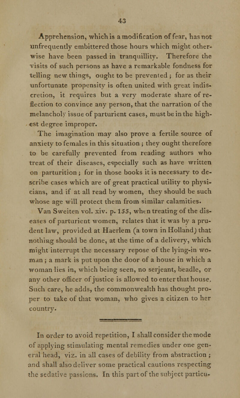 Apprehension, which is a modification of fear, has not ^infrequently embittered those hours which might other- wise have been passed in tranquillity. Therefore the visits of such persons as have a remarkable fondness for telling new things, ought to be prevented ; for as their unfortunate propensity is often united with great indis- cretion, it requires but a very moderate share of re- flection to convince any person, that the narration of the melancholy issue of parturient cases, must be in the high- est degree improper. The imagination may also prove a fertile source of anxiety to females in this situation ; they ought therefore to be carefully prevented from reading authors who treat of their diseases, especially such as have written on parturition ; for in those books it is necessary to de- scribe cases which are of great practical utility to physi- cians, and if at all read by women, they should be such whose age will protect them from similar calamities. Van Sweiten vol. xiv. p. 155, win n treating of the dis- eases of parturient women, relates that it was by a pru- dent law, provided at Haerlem (a town in Holland^ that nothing should be done, at the time of a delivery, which might interrupt the necessary repose of the lying-in wo- man ; a mark is put upon the door of a house in which a woman lies in, which being seen, no Serjeant, beadle, or any other officer of justice is allowed to enter that house. Such care, he adds, the commonwealth has thought pro- per to take of that woman, who gives a citizen to her country. In order to avoid repetition, I shall consider the mode of applying stimulating mental remedies under one gen- eral head, viz. in all cases of debility from abstraction ; and shall also deliver some practical cautions respecting the sedative passions. In this part of the subject particu-