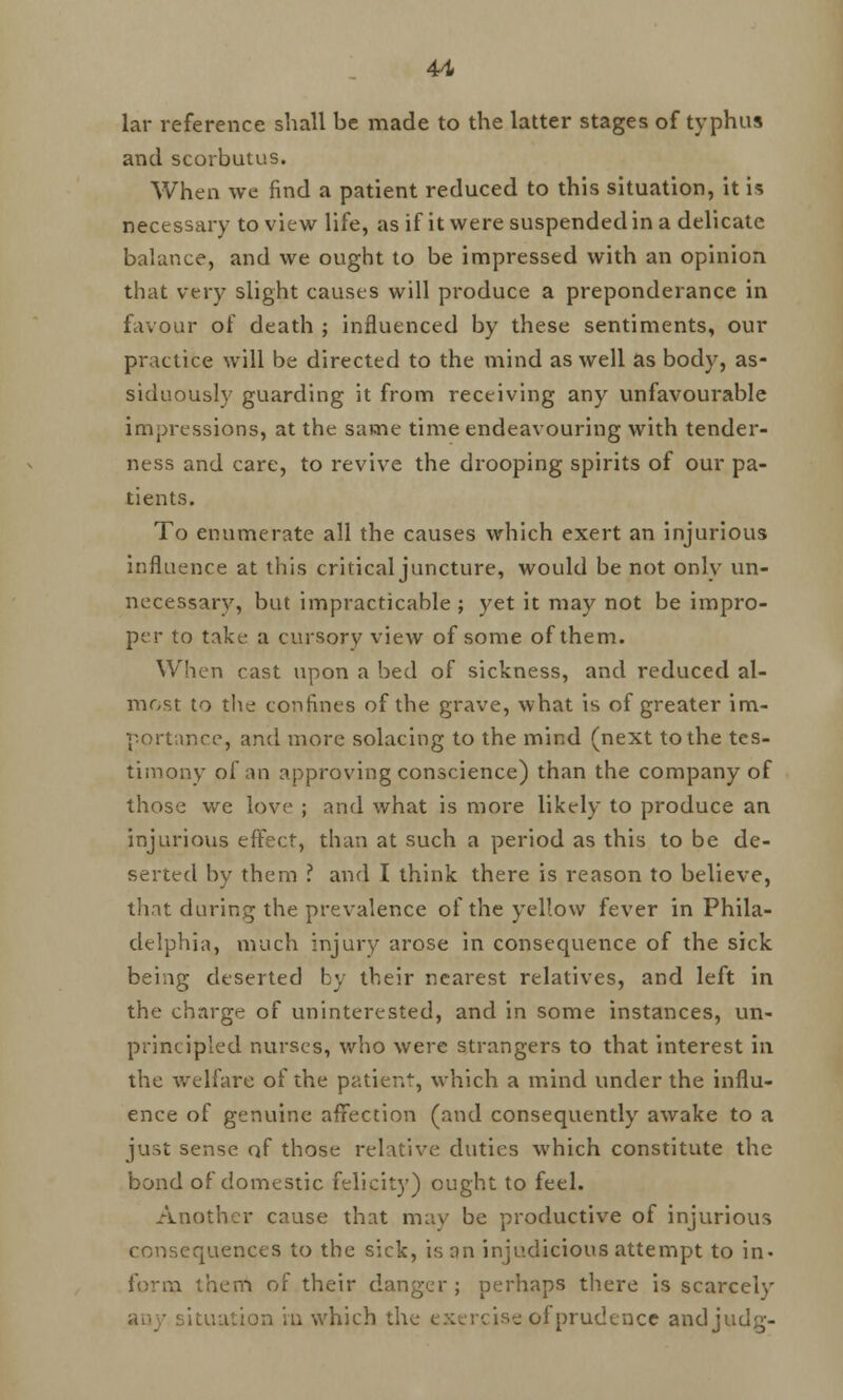 lar reference shall be made to the latter stages of typhus and scorbutus. When we find a patient reduced to this situation, it is necessary to view life, as if it were suspended in a delicate balance, and we ought to be impressed with an opinion that very slight causes will produce a preponderance in favour of death ; influenced by these sentiments, our practice will be directed to the mind as well as body, as- siduously guarding it from receiving any unfavourable impressions, at the same time endeavouring with tender- ness and care, to revive the drooping spirits of our pa- tients. To enumerate all the causes which exert an injurious influence at this critical juncture, would be not only un- necessary, but impracticable ; yet it may not be impro- per to take a cursory view of some of them. When cast upon a bed of sickness, and reduced al- most to the confines of the grave, what is of greater im- portance, and more solacing to the mind (next to the tes- timony of an approving conscience) than the company of those we love ; and what is more likely to produce an injurious effect, than at such a period as this to be de- serted by them ? and I think there is reason to believe, that during the prevalence of the yellow fever in Phila- delphia, much injury arose in consequence of the sick being deserted by their nearest relatives, and left in the charge of uninterested, and in some instances, un- principled nurses, who were strangers to that interest in the welfare of the patient, which a mind under the influ- ence of genuine affection (and consequently awake to a just sense of those relative duties which constitute the bond of domestic felicity) ought to feel. Another cause that may be productive of injurious consequences to the sick, is an injudicious attempt to in- form them of their danger; perhaps there is scarcely any situation in which the exercise of prudence andjudg-