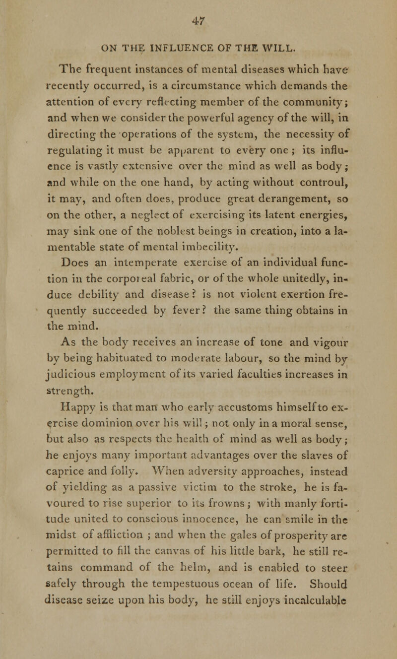 ON THE INFLUENCE OF THE WILL. The frequent instances of mental diseases which have recently occurred, is a circumstance which demands the attention of every reflecting member of the community; and when we consider the powerful agency of the will, in directing the operations of the system, the necessity of regulating it must be apparent to every one ; its influ- ence is vastly extensive over the mind as well as body; and while on the one hand, by acting without controul, it may, and often does, produce great derangement, so on the other, a neglect of exercising its latent energies, may sink one of the noblest beings in creation, into a la- mentable state of mental imbecility. Does an intemperate exercise of an individual func- tion in the corpoieal fabric, or of the whole unitedly, in- duce debility and disease ? is not violent exertion fre- quently succeeded by fever? the same thing obtains in the mind. As the body receives an increase of tone and vigour by being habituated to moderate labour, so the mind by judicious employment of its varied faculties increases in strength. Happy is that man who early accustoms himself to ex- ercise dominion over his will; not only in a moral sense, but also as respects the health of mind as well as body; he enjoys many important advantages over the slaves of caprice and folly. When adversity approaches, instead of yielding as a passive victim to the stroke, he is fa- voured to rise superior to its frowns ; with manly forti- tude united to conscious innocence, he can smile in the midst of affliction ; and when the gales of prosperity are permitted to fill the canvas of his little bark, he still re- tains command of the helm, and is enabled to steer safely through the tempestuous ocean of life. Should disease seize upon his body, he still enjoys incalculable