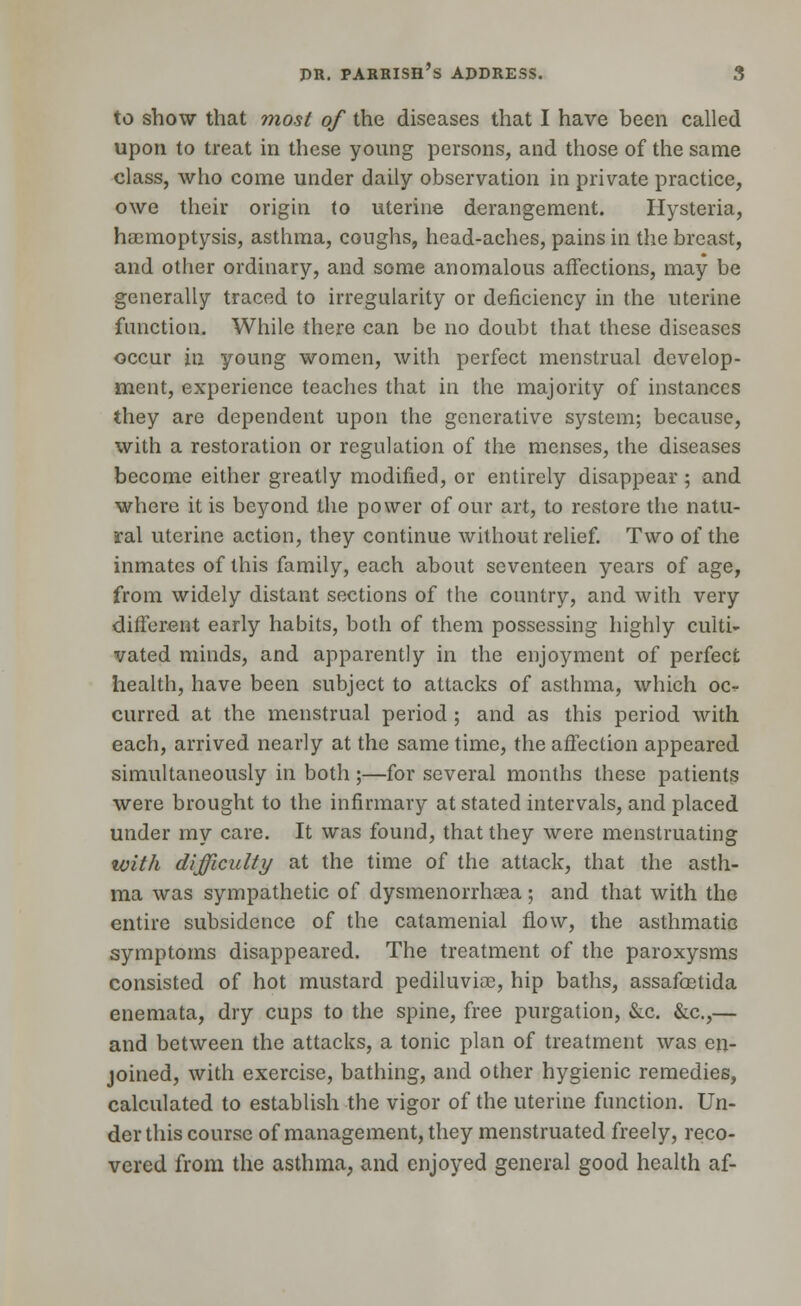 to show that most of the diseases that I have been called upon to treat in these young persons, and those of the same class, who come under daily observation in private practice, owe their origin to uterine derangement. Hysteria, haemoptysis, asthma, coughs, head-aches, pains in the breast, and other ordinary, and some anomalous affections, may be generally traced to irregularity or deficiency in the uterine function. While there can be no doubt that these diseases occur in young women, with perfect menstrual develop- ment, experience teaches that in the majority of instances they are dependent upon the generative system; because, with a restoration or regulation of the menses, the diseases become either greatly modified, or entirely disappear ; and where it is beyond the power of our art, to restore the natu- ral uterine action, they continue without relief. Two of the inmates of this family, each about seventeen years of age, from widely distant sections of the country, and with very different early habits, both of them possessing highly culti- vated minds, and apparently in the enjoyment of perfect health, have been subject to attacks of asthma, which oc- curred at the menstrual period ; and as this period with each, arrived nearly at the same time, the affection appeared simultaneously in both ;—for several months these patients were brought to the infirmary at stated intervals, and placed under my care. It was found, that they were menstruating with difficulty at the time of the attack, that the asth- ma was sympathetic of dysmenorrhsea ; and that with the entire subsidence of the catamenial flow, the asthmatic symptoms disappeared. The treatment of the paroxysms consisted of hot mustard pediluvise, hip baths, assafoetida enemata, dry cups to the spine, free purgation, &c. &c,— and between the attacks, a tonic plan of treatment was en- joined, with exercise, bathing, and other hygienic remedies, calculated to establish the vigor of the uterine function. Un- der this course of management, they menstruated freely, reco- vered from the asthma, and enjoyed general good health af-