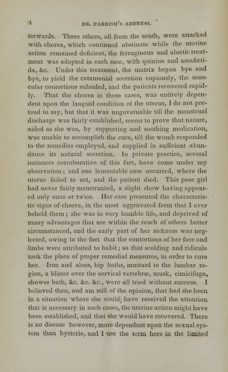 forwards. Three others, all from the south, were attacked with chorea, which continued obstinate while the uterine action remained deficient, the ferruginous and aloetic treat- ment was adopted in each case, with quinine and assafoeti- da, &c. Under this treatment, the matrix began bye and bye, to yield the catamenial secretion copiously, the mus- cular contortions subsided, and the patients recovered rapid- ly. That the chorea in these cases, was entirely depen- dent upon the languid condition of the uterus, I do not pre- tend to say, but that it was ungovernable till the menstrual discharge was fairly established, seems to prove that nature, aided as she was, by supporting and soothing medication, was unable to accomplish the cure, till the womb responded to the remedies employed, and supplied in sufficient abun- dance its natural secretion. In private practice, several instances corroborative of this fact, have come under my observation; and one lamentable case occurred, where the uterus failed to act, and the patient died. This poor girl had never fairly menstruated, a slight show having appear- ed only once or twice. Her case presented the characteris- tic signs of chorea, in the most aggravated form that I ever beheld them; she was in very humble life, and deprived of many advantages that are within the reach of others better circumstanced, and the early part of her sickness was neg- lected, owing to the fact that the contortions of her face and limbs were attributed to habit; so that scolding and ridicule took the place of proper remedial measures, in order to cure her. Iron and aloes, hip baths, mustard to the lumbar re- gion, a blister over the cervical vertebra?, musk, cimicifuga, shower bath, &c. &c. &c, were all tried without success. I believed then, and am still of the opinion, that had she been in a situation where she could, have received the attention that is necessary in such cases, the uterine action might have been established, and that she would have recovered. There is no disease however, more dependent upon the sexual sys- tem than hysteria, and I use the term here in the limited