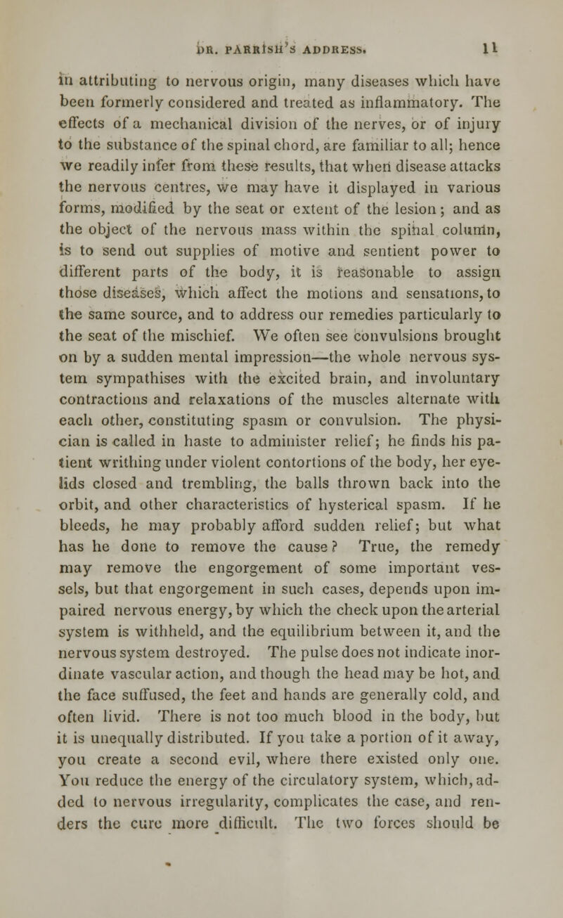 lh attributing to nervous origin, many diseases which have been formerly considered and treated as inflammatory. The effects of a mechanical division of the nerves, or of injury to the substance of the spinal chord, are familiar to all; hence we readily infer from these results, that when disease attacks the nervous centres, we may have it displayed in various forms, modified by the seat or extent of the lesion; and as the object of the nervous mass within the spinal column, is to send out supplies of motive and sentient power to different parts of the body, it is reasonable to assign those diseases, which affect the motions and sensations, to the same source, and to address our remedies particularly to the seat of the mischief. We often see convulsions brought on by a sudden mental impression—the whole nervous sys- tem sympathises with the excited brain, and involuntary contractions and relaxations of the muscles alternate with each other, constituting spasm or convulsion. The physi- cian is called in haste to administer relief; he finds his pa- tient writhing under violent contortions of the body, her eye- lids closed and trembling, the balls thrown back into the orbit, and other characteristics of hysterical spasm. If he bleeds, he may probably afford sudden relief; but what has he done to remove the cause ? True, the remedy may remove the engorgement of some important ves- sels, but that engorgement in such cases, depends upon im- paired nervous energy, by which the check upon the arterial system is withheld, and the equilibrium between it, and the nervous system destroyed. The pulse does not indicate inor- dinate vascular action, and though the head may be hot, and the face suffused, the feet and hands are generally cold, and often livid. There is not too much blood in the body, but it is unequally distributed. If you take a portion of it away, you create a second evil, where there existed only one. You reduce the energy of the circulatory system, which, ad- ded to nervous irregularity, complicates the case, and ren- ders the cure more difficult. The two forces should be