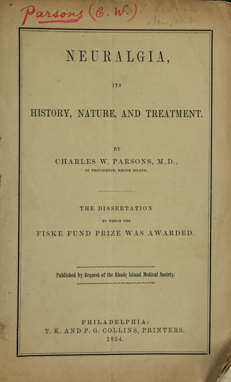 '^OiAA-O^T^ \Q>' vv-J NEURALGIA, ITS HISTORY, NATURE, AND TREATMENT. BY CHARLES W. PARSONS, M.D., OF PROVIDENCE, RHODE ISLAND. THE DISSERTATION TO WHICH THE FISKE FUND PRIZE WAS AWARDED Published by Request of the Rhode Island Medical Society. PHILADELPHIA: T. K. AND P. G. COLLINS, PPvINTERS. 1854.