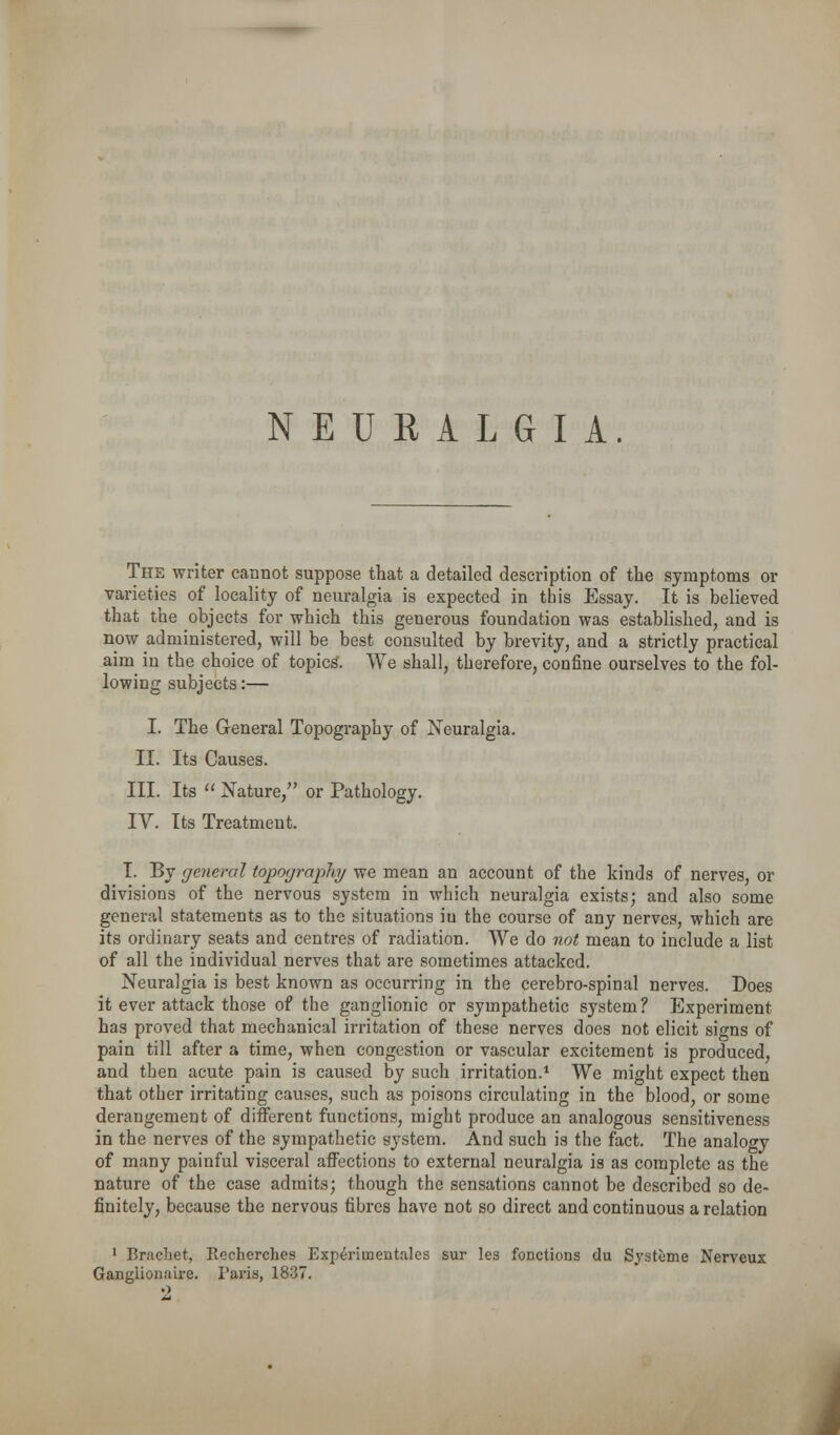 NEUKALGIA. The writer cannot suppose that a detailed description of the symptoms or varieties of locality of neuralgia is expected in this Essay. It is believed that the objects for which this generous foundation was established, and is now administered, will be best consulted by brevity, and a strictly practical aim in the choice of topics. We shall, therefore, confine ourselves to the fol- lowing subjects:— I. The General Topography of Neuralgia. II. Its Causes. III. Its  Nature, or Pathology. IV. Its Treatment. I. By general topography we mean an account of the kinds of nerves, or divisions of the nervous system in which neuralgia exists; and also some general statements as to the situations in the course of any nerves, which are its ordinary seats and centres of radiation. We do not mean to include a list of all the individual nerves that are sometimes attacked. Neuralgia is best known as occurring in the cerebro-spinal nerves. Does it ever attack those of the ganglionic or sympathetic system? Experiment has proved that mechanical irritation of these nerves does not elicit signs of pain till after a time, when congestion or vascular excitement is produced, and then acute pain is caused by such irritation.* We might expect then that other irritating causes, such as poisons circulating in the blood, or some derangement of different functions, might produce an analogous sensitiveness in the nerves of the sympathetic system. And such is the fact. The analogy of many painful visceral affections to external neuralgia is as complete as the nature of the case admits; though the sensations cannot be described so de- finitely, because the nervous fibres have not so direct and continuous a relation ' Brachet, Recherches Experiinentales sur les foDctions du Systeme Nerveux Ganglionaire. Paris, 1837.