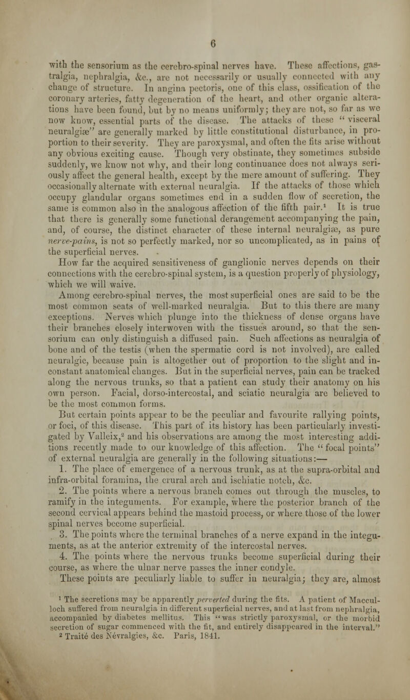 with the sensorium as the cerebro-spinal nerves have. These affections, gas- tralgia, nephralgia, etc., are not necessarily or usually connected with any change of structure. In angina pectoris, one of this class, ossification of the coronary arteries, fatty degeneration of the heart, and other organic altera- tions have been found, hut by no means uniformly; they are not, so far as we now know, essential parts of the di.sease. The attacks of these  visceral neuralgije are generally marked by little constitutional disturbance, in pro- portion to their severity. They are paroxysmal, and often the fits arise without any obvious exciting cause. Though very obstinate, they sometimes subside suddenly, we know not why, and their long continuance does not always seri- ously aft'ect the general health, except by the mere amount of suffering. They occasionally alternate with external neuralgia. If the attacks of those which occupy glandular organs sometimes end in a sudden flow of secretion, the same is common also in the analogous affection of the fifth pair.^ It is true that there is generally some functional derangement accompanying the pain, and, of course, the distinct character of these internal neuralgia), as pure nerve-pains, is not so perfectly marked, nor so uncomplicated, as in pains of the superficial nerves. How far the acquired sensitiveness of ganglionic nerves depends on their connections with the cerebro-spinal system, is a question properly of physiology, which we will waive. Among cerebro-spinal nerves, the most superficial ones are said to be the most common seats of well-marked neuralgia. But to this there are many exceptions. Nerves which plunge into the thickness of dense organs have their branches closely interwoven with the tissues around, so that the sen- sorium can only distinguish a diffused pain. Such affections as neuralgia of bone and of the testis (when the spermatic cord is not involved), are called neuralgic, because pain is altogether out of proportion to the slight and in- constant anatomical changes. But in the superficial nerves, pain can be tracked along the nervous trunks, so that a patient can study their anatomy on his own person. Facial, dorso-intercostal, and sciatic neuralgia are believed to be the most common forms. But certain points appear to be the peculiar and favourite rallying points, or foci, of this disease. This part of its history has been particularly investi- gated by Valleix,^ and his observations are among the most interesting addi- tions recently made to our knowledge of this affection. The  focal points of external neuralgia are generally in the following situations:— 1. The place of emergence of a nervous trunk, as at the supra-orbital and infra-orbital foramina, the crural arch and ischiatic notch, &c. 2. The points where a nervous branch comes out through the muscles, to ramify in the integuments. For example, where the posterior branch of the second cervical appears behind the mastoid process, or where those of the lower spinal nerves become superficial. 3. The points where the terminal branches of a nerve expand in the integu- ments, as at the anterior extremity of the intercostal nerves. 4. The points where the nervous trunks become superficial during their course, as where the ulnar nerve passes the inner condyle. These points are peculiarly liable to suffer in neuralgia; they are, almost ' The secretions may be apparently jocri-erto/ during the fits. A patient of Maccul- loch suflFered from neuralgia in different superficial nerves, and at last from nephralgia, accompanied by diabetes mellitus. This was strictly paroxysmal, or the morbid secretion of sugar commenced with the fit, and entirely disappeared in the interval.
