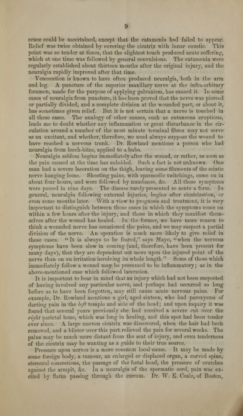 rence could be ascertained, except that the catamenia had failed to appear. Relief was twice obtained by covering the cicatrix with lunar caustic. This point was so tender at times, that the slightest touch produced acute suffering, which at one time was followed by general convulsions. The catamenia were regularly established about thirteen months after the original injury, and the neuralgia rapidly improved after that time. Venesection is known to have often produced neuralgia, both in tlie arm and leg. A puncture of the superior maxillary nerve at the infra-orbitary foramen, made for the purpose of applying galvanism, has caused it. In some cases of neuralgia from puncture, it has been proved that the nerve was pierced or partially divided, and a complete division at the wounded part, or about it, has sometimes given relief. But it is not certain that a nerve is touched in all these cases. The analogy of other causes, such as cutaneous eruptions, leads me to doubt whether any inflammation or great disturbance in the cir- culation around a number of the most minute terminal fibres may not serve as an excitant, and whether, therefore, we need always suppose the wound to have reached a nervous trunk. Dr. Kowiand mentions a person who had neuralgia Irom leech-bites, applied to a bubo. Neuralgia seldom begins immediately after the wound, or rather, as soon as the pain caused at the time has subsided. Such a fact is not unknown. One man had a severe laceration on the thigh, leaving some filaments of the sciatic nerve hanging loose. Shooting pains, with spasmodic twitchings, came on in about four hours, and were followed by numbness, &c. All these symptoms were passed in nine days. The disease rarely presented so acute a form. In general, neuralgia following external injuries, begins after cicatrization, or even some months later. With a view to prognosis and treatment, it is very important to distinguish between those cases in which the symptoms come on within a few hours after the injury, and those in which they manifest them- selves after the wound has healed. In the former, we have more reason to think a wounded nerve has occasioned the pains, and we may suspect a pa,rtial division of the nerve. An operation is much more likely to give relief in these cases. It is always to be feared, says Mayo, when the nervous symptoms have been slow in coming (and, therefore, have been present for many days), that they are dependent not more upon the injured point of the nerve than on an irritation involving its whole length. Some of those which immediately follow a wound may be presumed to be inflammatory; as in the above-mentioned case which followed laceration. It is important to bear in mind that an injury which had not been suspected of having involved any particular nerve, and perhaps had occurred so long before as to have been forgotten, may still cause acute nervous pains. For example. Dr. Rowland mentions a girl, aged sixteen, who had paroxysms of dartinc pain in the hft temple and side of the head; and upon inquiry it was found that several years previously she had received a severe cut over the rvjht parietal bone, which was long in healing, and this spot had been tender ever since. A large uneven cicatrix was discovered, when the hair had been removed, and a blister over this part relieved the pain for several weeks. The pains may be much more distant from the seat of injury, and even tenderness of the cicatrix may be wanting as a guide to their true source. Pressure upon nerves is a more common local cause. It may be made by Bome foreign body, a tumour, an enlarged or displaced organ, a curved spine, stercoral concretions, the passage of the fcetal head, the pressure of crutches against the armpit, &c. In a neuralgia of the spermatic cord, pain was ex- cited by flatus passing through the csecum. Dr. W. E. Coale, of Boston,