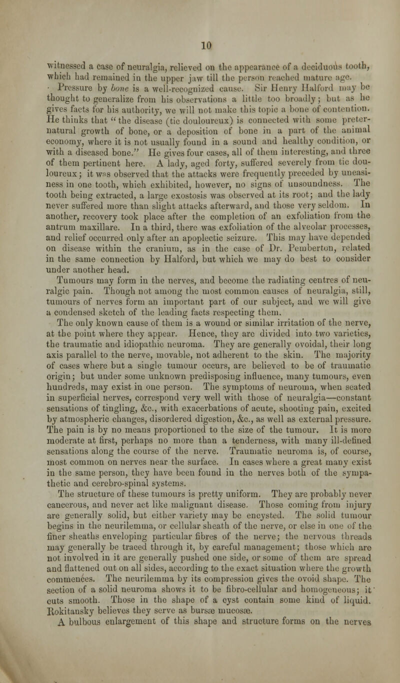 witnessed a case of neuralgia, relieved on the appearance of a dcciduoils tooth, which had remained in the upper jaw till the person reached mature ago. ■ Pressure bj hone is a well-recognized cause. Sir Henry llalford may be thought to generalize from his observations a little too broadly; but as he gives facts for his authority, we will not make this topic a bone of contention. He thinks that  the disease (tic douloureux) is connected with some preter- natural growth of bone, or a deposition of bone in a part of the animal economy, where it is not usually found in a sound and healthy condition, or with a diseased bone. He gives four cases, all of them interesting, and three of them pertinent here. A lady, aged forty, suiFered severely from tic dou- loureux; it w;is observed that the attacks were frequently preceded by uneasi- ness in one tooth, which exhibited, however, no signs of unsoundness. The tooth being extracted, a large exostosis was observed at its root; and the lady never suffered more than slight attacks afterward, and those very seldom. In another, recovery took place after the completion of an exfoliation from the antrum maxillare. In a third, there was exfoliation of the alveolar processes, and relief occurred only after an apoplectic seizure. This may have depended on disease within the cranium, as in the case of Dr. Pemberton, related in the same connection by Halford, but which we may do best to consider under another head. Tumours may form in the nerves, and become the radiating centres of neu- ralgic pain. Though not among the most common causes of neuralgia, still, tumours of nerves form an important part of our subject, and we will give a condensed sketch of the leading facts respecting them. The only known cause of them is a wound or similar irritation of the nerve, at the point where they appear. Hence, they are divided into two varieties, the traumatic and idiopathic neuroma. They are generally ovoidal, their long axis parallel to the nerve, movable, not adherent to the skin. The majority of cases where but a single tumour occurs, are believed to be of traumatic origin; but under some unknown predisposing influence, many tumours, even hundreds, may exist in one person. The symptoms of neuroma, when seated in superficial nerves, correspond very well with those of neuralgia—constant sensations of tingling, &c., with exacerbations of acute, shooting pain, excited by atmospheric changes, disordered digestion, &c., as well as external pressure. The pain is by no means proportioned to the size of the tumour. It is more moderate at first, perhaps no more than a tenderness, with many ill-defined sensations along the course of the nerve. Traumatic neuroma is, of course, most common on nerves near the surface. In cases where a great many exist in the same person, they have been found in the nerves both of the sympa- thetic and cercbro-spinal systems. The structure of these tumours is pretty uniform. They are probably never cancerous, and never act like malignant disease. Those coming from injury are generally solid, but either variety may be encysted. The solid tumour begins in the neurilemma, or cellular sheath of the nerve, or else in one of the finer sheaths enveloping particular fibres of the nerve; the nervous threads may generally be traced through it, by careful management; those M'hich are not involved in it are generally pushed one side, or some of them are spread and flattened out on all sides, according to the exact situation where the growth commences. The neurilemma by its compression gives the ovoid shape. The section of a solid neuroma shows it to be tibro-cellular and homogeneous; if cuts smooth. Those in the shape of a cyst contain some kind of liquid. Rokitansky believes they serve as bursa3 mucosas. A bulbous enlargement of this shape and structure forms on the nerves