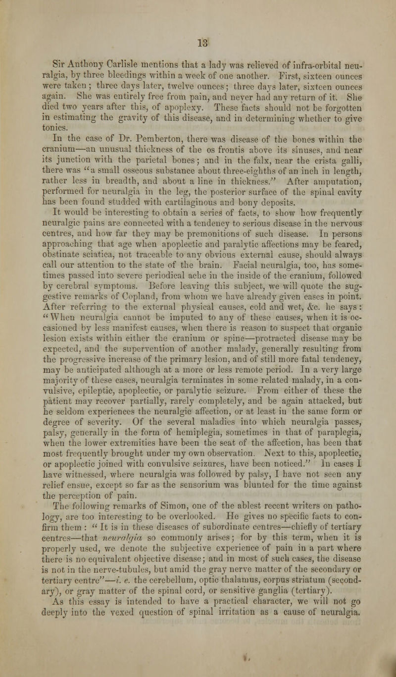 Sir Anthony Carlisle mentions that a lady was relieved of infra-orbital neu- ralgia, by three bleedings within a week of one another. First, sixteen ounces were taken; three days later, twelve ounces; three days later, sixteen ounces again. She was entirely free from pain, and never had any return of it. She died two years after this, of apoplexy. These facts should not be forgotten in estimating the gravity of this disease, and in determining whether to give tonics. In the case of Dr. Pemberton, there was disease of the bones within the cranium—an unusual thickness of the os frontis above its sinuses, and near its junction with the parietal bones; and in the falx, near the crista galli, there was a small osseous substance about three-eighths of an inch in length, rather less in breadth, and about a line in thickness. After amputation, performed for neuralgia in the leg, the posterior surface of the spinal cavity has been found studded with cartihiginous and bony deposits. It would be interesting to obtain a series of facts, to show how frequently neuralgic pains are connected with a tendency to serious disease in the nervous centres, and how far they may be premonitions of such disease. In persons approaching that age when apoplectic and paralytic aftections may be feared, obstinate sciatica, not traceable to any obvious external cause, should always call our attention to the state of the brain. Facial neuralgia, too, has some- times passed into severe periodical ache in the inside of the cranium, followed by cerebral symptoms. Before leaving this subject, we will quote the sug- gestive remarks of Copland, from whom we have already given eases in point. After referring to the external physical causes, cold and wet, &c. he says: When neuralgia cannot be imputed to any of these causes, when it is oc- casioned by less manifest causes, when there is reason to suspect that organic lesion exists within either the cranium or spine—protracted disease may be expected, and the supervention of another malady, generally resulting from the progressive increase of the primary lesion, and of still more fatal tendency, may be anticipated although at a more or less remote period. In a very large majority of these cases, neuralgia terminates in some related malady, in a con- vulsive, epileptic, apoplectic, or paralytic seizure. From either of these the patient may recover partially, rarely completely, and be again attacked, but he seldom experiences the neuralgic affection, or at least iu the same form or degree of severity. Of the several maladies into which neuralgia passes, palsy, generally in the form of hemiplegia, sometimes in that of paraplegia, when the lower extremities have been the seat of the affection, has been that most frequently brought under my own observation. Next to this, apoplectic, or apoplectic joined with convulsive seizures, have been noticed. In cases I have witnessed, where neuralgia was followed by palsy, I have not seen any relief ensue, except so far as the sensorium was blunted for the time against the perception of pain. The following remarks of Simon, one of the ablest recent writers on patho- logy, are too interesting to be overlooked. He gives no specific facts to con- firm them :  It is in these diseases of subordinate centres—chiefly of tertiary centres—that neurnhjia so commonly arises; for by this term, when it is properly used, we denote the subjective experience of pain in a part where there is no equivalent objective disease; and in most of such cases, the disease is not in the nerve-tubules, but amid the gray nerve matter of the secondary or tertiary centre—i. e. the cerebellum, optic thalamus, corpus striatum (second- ary), or gray matter of the spinal cord, or sensitive ganglia (tertiary). As this essay is intended to have a practical character, we will not go deeply into the vexed question of spinal irritation as a cause of neuralgia.