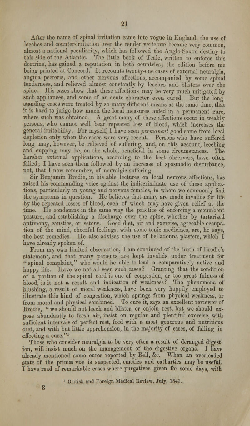 After the name of spinal irritation came into vogue in England, the use of leeches and counter-irritation over the tender vertebrae became very common, almost a national peculiarity, which has followed the Anglo-Saxon destiny to this side of the Atlantic. The little book of Teale, written to enforce this doctrine, has gained a reputation in both countries; the edition before me being printed at Concord. It recounts twentj'-one cases of external neuralgia, angina pectoris, and other nervous affections, accompanied by some spinal tenderness, and relieved almost constantly by leeches and blisters over the spine. His cases show that these affections may be very much mitigated by such appliances, and some of an acute character even cured. But the long- standing cases were treated by so many different means at the same time, that it is hard to judge how much the local measures aided in a permanent cure, where such was obtained. A great many of these affections occur in weakly persons, who cannot well bear repeated loss of blood, which increases the general irritability. For myself, I have seen permanent good come from local depletion only when the cases were very recent. Persons who have suffered long may, however, be relieved of suffering, and, on this account, leeching and cupping may be, on the whole, beneficial in some circumstances. The harsher external applications, according to the best observers, have often failed; I have seen them followed by an increase of spasmodic disturbance, not, that I DOW remember, of neuralgic suffering. Sir Benjamin Brodie, in his able lectures on local nervous affections, has raised his commanding voice against the indiscriminate use of these applica- tions, particularly in young and nervous females, in whom we commonly find the symptoms in question. He believes that many are made invalids for life by the repeated losses of blood, each of which may have given relief at the time. He condemns in the same way the practice of enforcing a recumbent posture, and establishing a discharge over the spine, whether by tartarized antimony, caustics, or setons. Good diet, air and exercise, agreeable occupa- tion of the mind, cheerful feelings, with some tonic medicines, are, he says, the best remedies. He also advises the use of belladonna plasters, which I have already spoken of. From my own limited observation, I am convinced of the truth of Brodie's statement, and that many patients are kept invalids under treatment for '' spinal complaint, who would be able to lead a comparatively active and happy life. Have we not all seen such cases ? Granting that the condition of a portion of the spinal cord is one of congestion, or too great fulness of blood, is it not a result and indication of weakness? The phenomena of blushing, a result of moral weakness, have been very happily employed to illustrate this kind of congestion, which springs from physical weakness, or from moral and physical combined. To cure it, says an excellent reviewer of Brodie, ''we should not leech and blister, or enjoin rest, but we should ex- pose abundantly to fresh air, insist on regular and plentiful exercise, with sufficient intervals of perfect rest, feed with a most generous and nutritious diet, and with but little apprehension, in the majority of cases, of failing in effecting a cure.* Those who consider neuralgia to be very often a result of deranged digest- ion, will insist much on the management of the digestive organs. I have already mentioned some cures reported by Bell, &c. When an overloaded state of the primae vise is suspected, emetics and cathartics may be useful. I have read of remarkable cases where purgatives given for some days, with ' British and Foreign Medical Review, July, 1841.