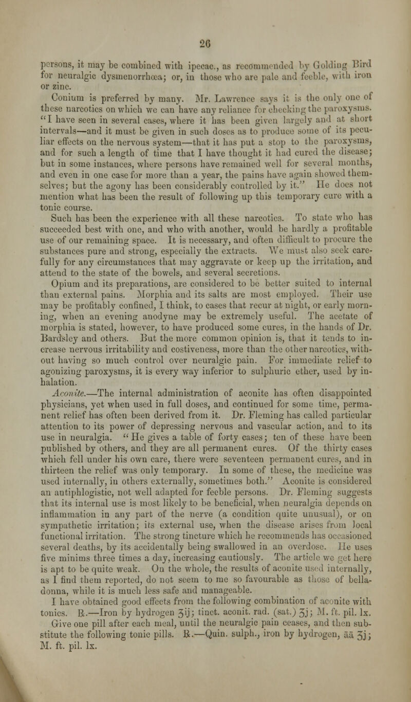 L persons, it may be combined with ipecac, as recoramondod b}-- Golding Bird for neuralgic dysmenorrhocaj or, in those who are pale and feeble, with iroa or zinc. Conium is preferred by many. Mr. Lawrence says it is the only one of these narcotics on which we can have any reliance for chocking the paroxysms. ''I have seen in several cases, where it has been given largely and at short intervals—and it must be given in such doses as to produce some of its pecu- liar eifects on the nervous system—that it has put a stop to the paroxysms, and for such a length of time that I have thought it had cured the disease; but in some instances, where persons have remained well for several months, and even in one case for more than a year, the pains have again showed them- selves; but the agony has been considerably controlled by it. He does not mention what has been the result of following up this temporary cure with a tonic course. Such has been the experience with all these narcotics. To state who has succeeded best with one, and who with another, would be hardly a profitable use of our remaining space. It is necessary, and often difficult to procure the substances pure and strong, especially the extracts. We must also seek care- fully for any circumstances that may aggravate or keep up the irritation, and attend to the state of the bowels, and several secretions. Opium and its preparations, are considered to be better suited to internal than external pains. Morphia and its salts are most employed. Their use may be profitably confined, I think, to cases that recur at night, or early morn- ing, when an evening anodyne may be extremely useful. The acetate of morphia is stated, however, to have produced some cures, in the hands of Dr. Bardsley and others. But the more common opinion is, that it tends to in- crease nervous irritability and costiveness, more than the other narcotics, with- out having so much control over neuralgic pain. For immediate relief to agonizing paroxysms, it is every way inferior to sulphuric ether, used by in- halation. Aconite.—The internal administration of aconite has often disappointed physicians, yet when used in full doses, and continued for some time, perma- nent relief has often been derived from it. Dr. Fleming has called particular attention to its power of depressing nervous and vascular action, and to its use in neuralgia. He gives a table of forty cases; ten of these have been published by others, and they are all permanent cures. Of the thirty cases which fell under his own care, there were seventeen permanent cures, and in thirteen the relief was only temporary. In some of these, the medicine was used internally, in others externally, sometimes both. Aconite is considered an antiphlogistic, not well adapted for feeble persons. Dr. Fleming suggests that its internal use is most likely to be beneficial, when neuralgia depends on inflammation in any part of the nerve (a condition quite unusual), or on sympathetic irritation; its external use, when the disease arises from local functional irritation. The strong tincture which he recommends has occasioned several deaths, by its accidentally being swallowed in an overdose. He uses five minims three times a day, increasing cautiously. The article we get here is apt to be quite weak. On the whole, the results of aconite used internally, as I find them reported, do not seem to me so favourable as those of bella- donna, while it is much less safe and manageable. I have obtained good effects from the following combination of aconite with tonics. R.—Iron by hydrogen 3ij; tinct. aconit. rad. (sat.) 5j; M. ft. pil. Ix, Give one pill after each meal, until the neuralgic pain ceases, and then sub- stitute the following tonic pills. R.—Quin. sulph., iron by hydrogen, aa 5j; M. ft. pil. Ix.