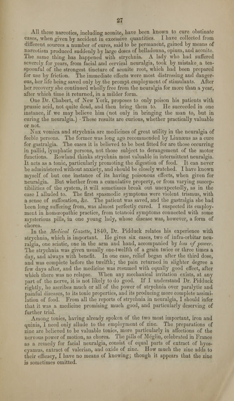 All these narcotics, including aconite, have been known to cure obstinate cases, when given by accident in excessive quantities. I have collected from diflerent sources a number of cures, said to be permanent, gained by means of narcotism produced suddenly by large doses of belladonna, opium, and aconite. The same thing has happened with strychnia. A lady who had suffered severely for years, from facial and cervical neuralgia, took by mistake a tea- spoonful of the strongest tincture of aconite root, which had been prepared for use by friction. The immediate effects were most distressing and danger- ous, her life being saved only by the prompt employment of stimulants. After her recovery she continued wholly free from the neuralgia for more than a year, after which time it returned, in a milder form. One Dr. Chabert, of New York, proposes to only poison his patients with prussic acid, not quite dead, and then bring them to. He succeeded in one instance, if we may believe him (not only in bringing the man to, but in curing the neuralgia.) • These results are curious, whether practically valuable or not. Nux vomica and strychnia are medicines of great utility in the neuralgia of feeble persons. The former was long ago recommended by Linnaeus as a cure for gastralgia. The cases it is believed to be best fitted for are those occurring in pallid, lymphatic persons, not those subject to derangement of the motor functions. Rowland thinks strychnia most valuable in intermittent neuralgia. It acts as a tonic, particularly promoting the digestion of food. It can never be administered without anxiety, and should be closely watched. I have known myself of but one instance of its having poisonous effects, when given for neuralgia. But whether from a cumulative property, or from varying suscep- tibilities of the system, it will sometimes break out unexpectedly, as in the case I alluded to. The first spasmodic symptoms were violent trismus, with a sense of suffocation, &c. The patient was saved, and the gastralgia she had been long suffering from, was almost perfectly cured. I suspected its employ- ment in homoeopathic practice, from tetanoid symptoms connected with some mysterious pills, in one young lady, whose disease was, however, a form of chorea. In the Medical Gazette, 1840, Dr. Pidduck relates his experience with strychnia, which is important. He gives six cases, two of infra-orbitar neu- ralgia, one sciatic, one in the arm and hand, accompanied by loss of power. The strychnia was given usually one-twelfth of a grain twice or three times a day, and always with benefit. In one case, relief began after the third dose, and was complete before the twelfth; the pain returned in slighter degree a few days after, and the medicine was resumed with equally good effect, after which there was no relapse. When any mechanical irritation exists, at any part of the nerve, it is not likely to do good. If I understand Dr. Pidduck rightly, he ascribes much or all of the power of strychnia over paralytic and painful diseases, to its tonic properties, and its producing more complete assimi- lation of food. From all the reports of strychnia in neuralgia, I should infer that it was a medicine promising much good, and particularly deserving of further trial. Among tonics, having already spoken of the two most important, iron and quinia, I need only allude to the employment of zinc. The preparations of zinc are believed to be valuable tonics, more particularly in affections of the nervous power of motion, as chorea. The pills of Meglin, celebrated in France as a remedy for facial neuralgia, consist of equal parts of extract of hyos- cyamus, extract of valerian, and oxide of zinc. How much the zinc adds to their efficacy, I have no means of knowing; though it appears that the zinc is sometimes omitted.