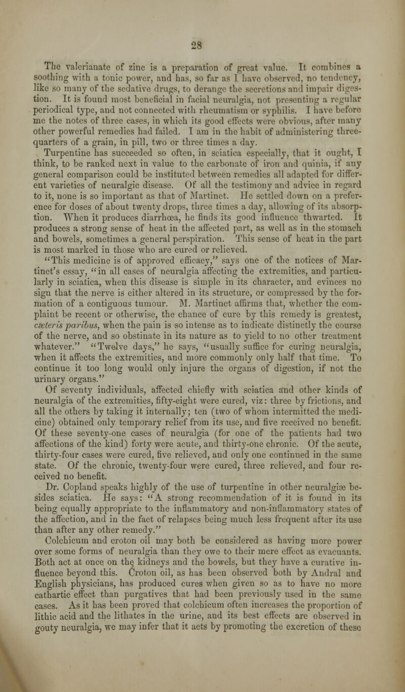 The valerianate of zinc is a preparation of great value. It combines a soothing with a tonic power, and has, so far as I have observed, no tendency, like so many of the sedative drugs, to derange the secretions and impair diges- tion. It is found most beneficial in facial neuralgia, not presenting a regular periodical type, and not connected with rheumatism or syphilis. I have before me the notes of three cases, in which its good effects were obvious, after many other powerful remedies had failed. I am in the habit of administering three- quarters of a grain, in pill, two or three times a day. Turpentine has succeeded so often, in sciatica especially, that it ought, I think, to be ranked next in value to the carbonate of iron and quinia, if any general comparison could be instituted between remedies all adapted for differ- ent varieties of neuralgic disease. Of all the testimony and advice in regard to it, none is so important as that of Martinet. He settled down on a prefer- ence for doses of about twenty drops, three times a day, allowing of its absorp- tion. When it produces diarrhoea, he finds its good influence thwarted. It produces a strong sense of heat in the affected part, as well as in the stomach and bowels, sometimes a general perspiration. This sense of heat in the part is most marked in those who are cured or relieved. This medicine is of approved efiicacy, says one of the notices of Mar- tinet's essay, *'in all cases of neuralgia affecting the extremities, and particu- larly in sciatica, when this disease is simple in its character, and evinces no sign that the nerve is either altered in its structure, or compressed by the for- mation of a contiguous tumour. M. Martinet affirms that, whether the com- plaint be recent or otherwise, the chance of cure by this remedy is greatest, cseteris paribus, when the pain is so intense as to indicate distinctly the course of the nerve, and so obstinate in its nature as to yield to no other treatment whatever. Twelve days, he says, usually suffice for curing neuralgia, when it affects the extremities, and more commonly only half that time. To continue it too long would only injure the organs of digestion, if not the urinary organs. Of seventy individuals, affected chiefly with sciatica and other kinds of neuralgia of the extremities, fifty-eight were cured, viz: three by frictions, and all the others by taking it internally; ten (two of whom intermitted the medi- cine) obtained only temporary relief from its use, and five received no benefit. Of these seventy-one cases of neuralgia (for one of the patients had two affections of the kind) forty were acute, and thirty-one chronic. Of the acute, thirty-four cases were cured, five relieved, and only one continued in the same state. Of the chronic, twenty-four were cured, three relieved, and four re- ceived no benefit. Dr. Copland speaks highly of the use of turpentine in other neuralgiae be- sides sciatica. He says: A strong recommendation of it is found in its being equally appropriate to the inflammatory and non-inflammatory states of the affection, and in the fact of relapses being much less frequent after its use than after any other remedy. Colchicum and croton oil may both be considered as having more power over some forms of neuralgia than they owe to their mere effect as evacuants. Both act at once on th^ kidneys and the bowels, but they have a curative in- fluence beyond this. Croton oil, as has been observed both by Audral and English physicians, has produced cures when given so as to have no more cathartic effect than purgatives that had been previously used in the same cases. As it has been proved that colchicum often increases the proportion of lithic acid and the lithates in the urine, and its best effects are observed in gouty neuralgia, we may infer that it acts by promoting the excretion of these \