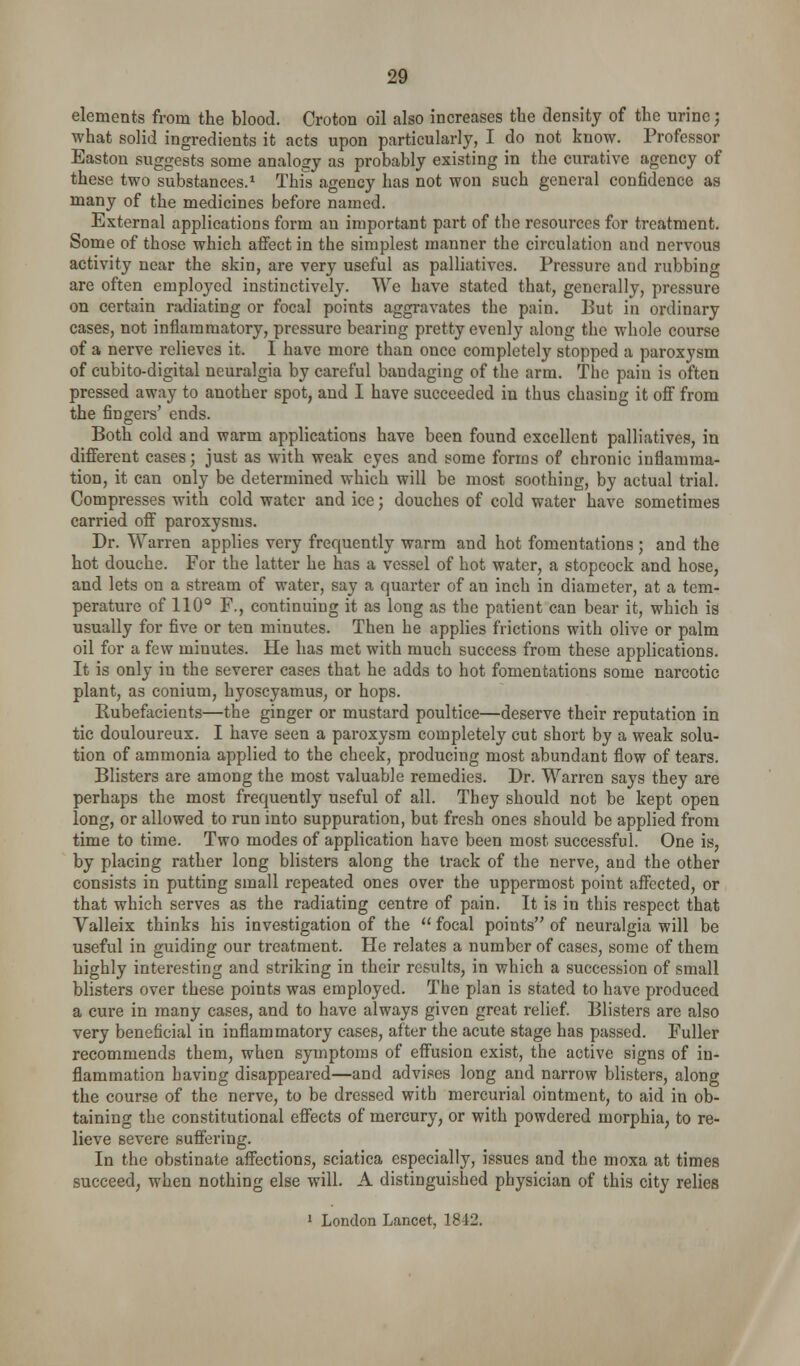 elements from the blood. Croton oil also increases the density of the urine; what solid ingredients it acts upon particularly, I do not know. Professor Easton suggests some analogy as probably existing in the curative agency of these two substances.* This agency has not won such general confidence as many of the medicines before named. External applications form an important part of the resources for treatment. Some of those which affect in the simplest manner the circulation and nervous activity near the skin, are very useful as palliatives. Pressure and rubbing are often employed instinctively. We have stated that, generally, pressure on certain radiating or focal points aggravates the pain. But in ordinary cases, not inflammatory, pressure bearing pretty evenly along the whole course of a nerve relieves it. I have more than once completely stopped a paroxysm of cubito-digital neuralgia by careful bandaging of the arm. Tlie pain is often pressed away to another spot, and I have succeeded in thus chasing it off from the fingers' ends. Both cold and warm applications have been found excellent palliatives, in different cases; just as with weak eyes and some forms of chronic inflamma- tion, it can only be determined which will be most soothing, by actual trial. Compresses with cold water and ice; douches of cold water have sometimes carried off paroxysms. Dr. Warren applies very frequently warm and hot fomentations ; and the hot douche. For the latter he has a vessel of hot water, a stopcock and hose, and lets on a stream of water, say a quarter of an inch in diameter, at a tem- perature of 110° F., continuing it as long as the patient can bear it, which is usually for five or ten minutes. Then he applies frictions with olive or palm oil for a few minutes. He has met with much success from these applications. It is only in the severer cases that he adds to hot fomentations some narcotic plant, as conium, hyoscyamus, or hops. Rubefacients—the ginger or mustard poultice—deserve their reputation in tic douloureux. I have seen a paroxysm completely cut short by a weak solu- tion of ammonia applied to the cheek, producing most abundant flow of tears. Blisters are among the most valuable remedies. Dr. Warren says they are perhaps the most frequently useful of all. They should not be kept open long, or allowed to run into suppuration, but fresh ones should be applied from time to time. Two modes of application have been most successful. One is, by placing rather long blisters along the track of the nerve, and the other consists in putting small repeated ones over the uppermost point affected, or that which serves as the radiating centre of pain. It is in this respect that Valleix thinks his investigation of the  focal points of neuralgia will be useful in guiding our treatment. He relates a number of cases, some of them highly interesting and striking in their results, in which a succession of small blisters over these points was employed. The plan is stated to have produced a cure in many cases, and to have always given great relief. Blisters are also very beneficial in inflammatory cases, after the acute stage has passed. Fuller recommends them, when symptoms of effusion exist, the active signs of in- flammation having disappeared—and advises long and narrow blisters, along the course of the nerve, to be dressed with mercurial ointment, to aid in ob- taining the constitutional effects of mercury, or with powdered morphia, to re- lieve severe suffering. In the obstinate affections, sciatica especially, issues and the moxa at times succeed, when nothing else will. A distinguished physician of this city relies ' London Lancet, 1842.