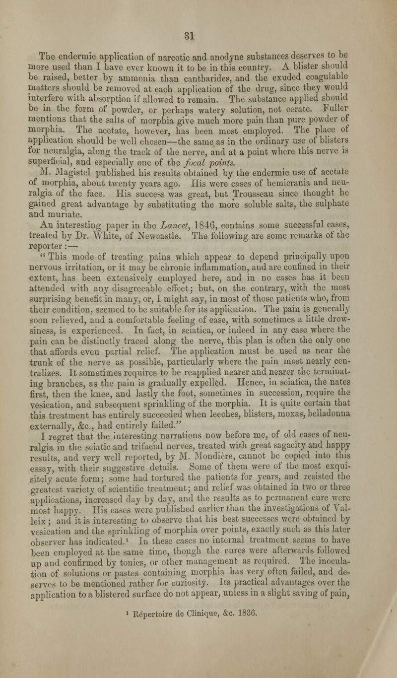 The endermic application of narcotic and anodyne substances deserves to be more used than I have ever known it to be in this country. A blister should be raised, better by ammonia than cantharides, and the exuded coagulable matters should be removed at each application of the drug, since they would interfere with absorption if allowed to remain. The substance applied should be in the form of powder, or perhaps watery solution, not cerate. Fuller mentions that the salts of morphia give much more pain than pure powder of morphia. The acetate, however, has been most employed. The place of application should be well chosen—the same as in the ordinary use of blisters for neuralgia, along the track of the nerve, and at a point where this nerve is superficial, and especially one of the focal points. M. Magistel published his results obtained by the endermic use of acetate of morphia, about twenty years ago. His were cases of hemicrania and neu- ralgia of the face. His success was great, but Trousseau since thought he gained great advantage by substituting the more soluble salts, the sulphate and muriate. An interesting paper in the Lancet, 1846, contains some successful cases, treated by Dr. White, of Newcastle. The following are some remarks of the reporter:—  This mode of treating pains which appear to depend principally upon nervous irritation, or it may be chronic inflammation, and are confined in their extent, has been extensively employed here, and in no cases has it been attended with any disagreeable eifect; but, on the contrary, with the most surprising benefit in many, or, I might say, in most of those patients who, from their condition, seemed to be suitable for its application. The pain is generally soon relieved, and a comfortable feeling of ease, with sometimes a little drow- siness, is experienced. In fact, in sciatica, or indeed in any case where the pain can be distinctly traced along the nerve, this plan is often the only one that aifords even partial relief. The application must be used as near the trunk of the nerve as possible, particularly where the pain most nearly cen- tralizes. It sometimes requires to be reapplied nearer and nearer the terminat- ing branches, as the pain is gradually expelled. Hence, in sciatica, the nates first, then the knee, and lastly the foot, sometimes in succession, require the vesication, and subsequent sprinkling of the morphia. It is quite certain that this treatment has entirely succeeded when leeches, blisters, moxas, belladonna externally, &c., had entirely failed. I regret that the interesting narrations now before me, of old cases of neu- ralgia in the sciatic and trifacial nerves, treated with great sagacity and happy results, and very well reported, by M. Mondiere, cannot be copied into this essay, with their suggestive details. Some of them were of the most exqui- sitely acute form; some had tortured the patients for years, and resisted the greatest variety of scientific treatment; and relief was obtained in two or three applications, increased day by day, and the results as to permanent cure were most happy. His cases were published earlier than the investigations of Val- leix; and it is interesting to observe that his best successes were obtained by vesication and the sprinkling of morphia over points, exactly such as this later observer has indicated.'^ In these cases no internal treatment seems to have been employed at the same time, though the cures were afterwards followed up and confirmed by tonics, or other management as required. The inocula- tion of solutions or pastes containing morphia has very often failed, and de- serves to be mentioned rather for curiosity. Its practical advantages over the application to a blistered surface do not appear, unless in a slight saving of pain, ' R(^pertoire de Clinique, &c. 183G.