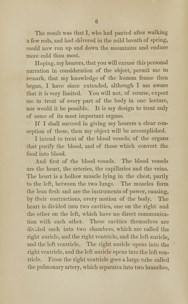 The result was that I, who had panted after walking a few rods, and had shivered in the mild breath of spring, could now run up and down the mountains and endure more cold than most. Hoping, my hearers, that you will excuse this personal narration in consideration of the object, permit me to remark, that my knowledge of the human frame then began, I have since extended, although I am aware that it is very limited. You will not, of course, expect me to treat of every part of the body in one lecture, nor would it be possible. It is my design to treat only of some of its most important organs. If I shall succeed in giving my hearers a clear con- ception of these, then my object will be accomplished. I intend to treat of the blood vessels, of the organs that purify the blood, and of those which convert the food into blood. And first of the blood vessels. The blood vessels are the heart, the arteries, the capillaries and the veins. The heart is a hollow muscle lying in the chest, partly to the left, between the two lungs. The muscles form the lean flesh and are the instruments of power, causing, by their contractions, every motion of the body. The heart is divided into two cavities, one on the right and the other on the left, which have no direct communica- tion with each other. These cavities themselves are divided each into two chambers, which are called the right auricle, and the right ventricle, and the left auricle, and the left ventricle. The right auricle opens into the right ventricle, and the left auricle opens into the left ven- tricle. From the right ventricle goes a large tube called the pulmonary artery, which separates into two branches,