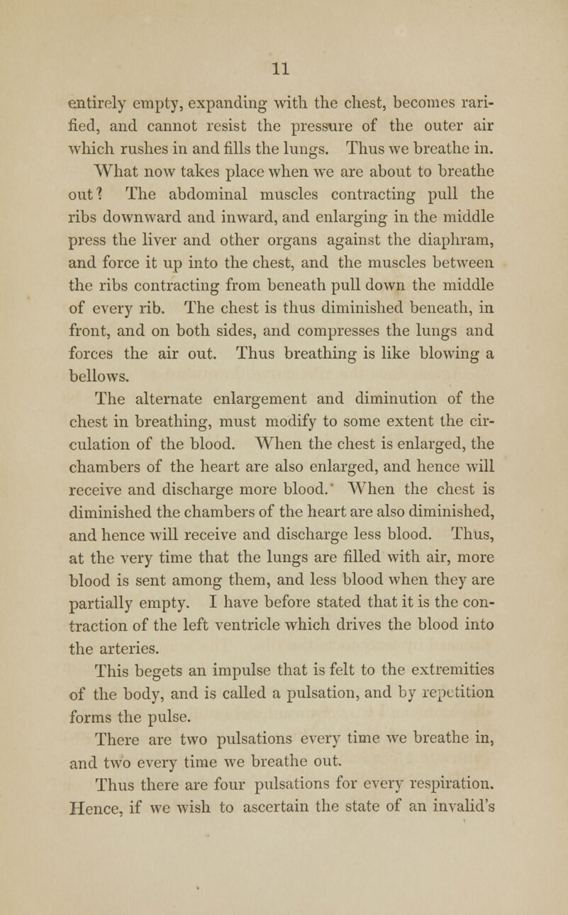 entirely empty, expanding with the chest, becomes rari- fied, and cannot resist the pressure of the outer air which rushes in and fills the lungs. Thus we breathe in. What now takes place when we are about to breathe out? The abdominal muscles contracting pull the ribs downward and inward, and enlarging in the middle press the liver and other organs against the diaphram, and force it up into the chest, and the muscles between the ribs contracting from beneath pull down the middle of every rib. The chest is thus diminished beneath, in front, and on both sides, and compresses the lungs and forces the air out. Thus breathing is like blowing a bellows. The alternate enlargement and diminution of the chest in breathing, must modify to some extent the cir- culation of the blood. When the chest is enlarged, the chambers of the heart are also enlarged, and hence will receive and discharge more blood. When the chest is diminished the chambers of the heart are also diminished, and hence will receive and discharge less blood. Thus, at the very time that the lungs are rilled with air, more blood is sent among them, and less blood when they are partially empty. I have before stated that it is the con- traction of the left ventricle which drives the blood into the arteries. This begets an impulse that is felt to the extremities of the body, and is called a pulsation, and by repetition forms the pulse. There are two pulsations every time we breathe in, and two every time we breathe out. Thus there are four pulsations for every respiration. Hence, if we wish to ascertain the state of an invalid's