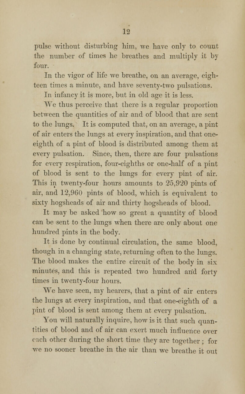 pulse without disturbing him, we have only to count the number of times he breathes and multiply it by four. In the vigor of life we breathe, on an average, eigh- teen times a minute, and have seventy-two pulsations. In infancy it is more, but in old age it is less. We thus perceive that there is a regular proportion between the quantities of air and of blood that are sent to the lungs. It is computed that, on an average, a pint of air enters the lungs at every inspiration, and that one- eighth of a pint of blood is distributed among them at every pulsation. Since, then, there are four pulsations for every respiration, four-eighths or one-half of a pint of blood is sent to the lungs for every pint of air. This in twenty-four hours amounts to 25,920 pints of air, and 12,960 pints of blood, which is equivalent to sixty hogsheads of air and thirty hogsheads of blood. It may be asked how so great a quantity of blood can be sent to the lungs when there are only about one hundred pints in the body. It is done by continual circulation, the same blood, though in a changing state, returning often to the lungs. The blood makes the entire circuit of the body in six minutes, and this is repeated two hundred arid forty times in twenty-four hours. We have seen, my hearers, that a pint of air enters the lungs at every inspiration, and that one-eighth of a pint of blood is sent among them at every pulsation. You will naturally inquire, how is it that such quan- tities of blood and of air can exert much influence over each other during the short time they are together ; for wre no sooner breathe in the air than we breathe it out