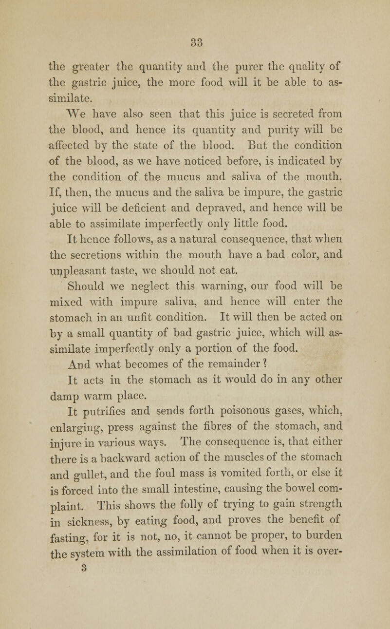 the greater the quantity and the purer the quality of the gastric juice, the more food will it be able to as- similate. We have also seen that this juice is secreted from the blood, and hence its quantity and purity will be affected by the state of the blood. But the condition of the blood, as we have noticed before, is indicated by the condition of the mucus and saliva of the mouth. If, then, the mucus and the saliva be impure, the gastric juice will be deficient and depraved, and hence will be able to assimilate imperfectly only little food. It hence follows, as a natural consequence, that when the secretions within the mouth have a bad color, and unpleasant taste, we should not eat. Should we neglect this warning, our food will be mixed with impure saliva, and hence will enter the stomach in an unfit condition. It will then be acted on by a small quantity of bad gastric juice, which will as- similate imperfectly only a portion of the food. And what becomes of the remainder ? It acts in the stomach as it would do in any other damp warm place. It putrifies and sends forth poisonous gases, which, enlarging, press against the fibres of the stomach, and injure in various ways. The consequence is, that either there is a backward action of the muscles of the stomach and gullet, and the foul mass is vomited forth, or else it is forced into the small intestine, causing the bowel com- plaint. This shows the folly of trying to gain strength in sickness, by eating food, and proves the benefit of fasting, for it is not, no, it cannot be proper, to burden the system with the assimilation of food when it is over- 3