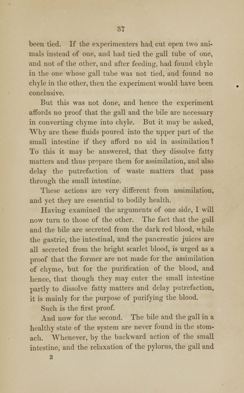 been tied. If the experimenters had cut open two ani- mals instead of one, and had tied the gall tube of one, and not of the other, and after feeding, had found chyle in the one whose gall tube was not tied, and found no chyle in the other, then the experiment would have been conclusive. But this was not done, and hence the experiment affords no proof that the gall and the bile are necessary in converting chyme into chyle. But it may be asked, Why are these fluids poured into the upper part of the small intestine if they afford no aid in assimilation? To this it may be answered, that they dissolve fatty matters and thus prepare them for assimilation, and also delay the putrefaction of waste matters that pass through the small intestine. These actions are very different from assimilation, and yet they are essential to bodily health. Having examined the arguments of one side, I will now turn to those of the other. The fact that the gall and the bile are secreted from the dark red blood, while the gastric, the intestinal, and the pancreatic juices are all secreted from the bright scarlet blood, is urged as a proof that the former are not made for the assimilation of chyme, but for the purification of the blood, and hence, that though they may enter the small intestine partly to dissolve fatty matters and delay putrefaction, it is mainly for the purpose of purifying the blood. Such is the first proof. And now for the second. The bile and the gall in a healthy state of the system are never found in the stom- ach. Whenever, by the backward action of the small intestine, and the relaxation of the pylorus, the gall and 3