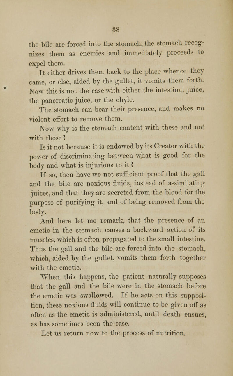 the bile are forced into the stomach, the stomach recog- nizes them as enemies and immediately proceeds to expel them. It either drives them hack to the place whence they came, or else, aided by the gullet, it vomits them forth. Now this is not the case with either the intestinal juice, the pancreatic juice, or the chyle. The stomach can bear their presence, and makes no violent effort to remove them. Now why is the stomach content with these and not with those1? Is it not because it is endowed by its Creator with the power of discriminating between what is good for the body and what is injurious to it? If so, then have we not sufficient proof that the gall and the bile are noxious fluids, instead of assimilating juices, and that they are secreted from the blood for the purpose of purifying it, and of being removed from the body. And here let me remark, that the presence of an emetic in the stomach causes a backward action of its muscles, which is often propagated to the small intestine. Thus the gall and the bile are forced into the stomach, which, aided by the gullet, vomits them forth together with the emetic. When this happens, the patient naturally supposes that the gall and the bile were in the stomach before the emetic was swallowed. If he acts on this supposi- tion, these noxious fluids will continue to be given off as often as the emetic is administered, until death ensues, as has sometimes been the case. Let us return now to the process of nutrition.