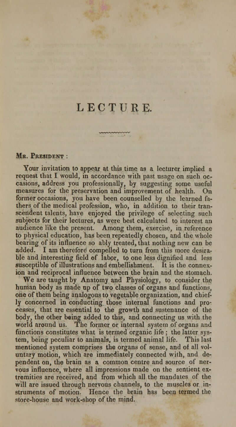 LECTURE. Mr. President : Your invitation to appear at this time as a lecturer implied a request that I would, in accordance with past usage on such oc- casions, address you professionally, by suggesting some useful measures for the preservation and improvement of health. On former occasions, you have been counselled by the learned fa- thers of the medical profession, who, in addition to their tran- scendent talents, have enjoyed the privilege of selecting such subjects for their lectures, as were best calculated to interest an audience like the present. Among them, exercise, in reference to physical education, has been repeatedly chosen, and the whole bearing of its influence so ably treated, that nothing new can be added. I am therefore compelled to turn from this more desira- ble and interesting field of labor, to one less dignified and less susceptible of illustrations and embellishment. It is the connex- ion and reciprocal influence between the brain and the stomach. We are taught by Anatomy and Physiology, to consider the human body as made up of two classes of organs and functions, one of them being analogous to vegetable organization, and chief- ly concerned in conducting those internal functions and pro- cesses, that are essential to the growth and sustenance of the body, the other being added to this, and connecting us with the world around us. The former or internal system of organs and functions constitutes what is termed organic life ; the latter sys- tem, being peculiar to animals, is termed animal life. This last mentioned system comprises the organs of sense, and of all vol- untary motion, which are immediately connected with, and de- pendent on, the brain as a common centre and source of ner- vous influence, where all impressions made on the sentient ex- tremities are received, and from which all the mandates of the will are issued through nervous channels, to the muscles or in- struments of motion. Hence the brain has been termed the store-house and work-shop of the mind.