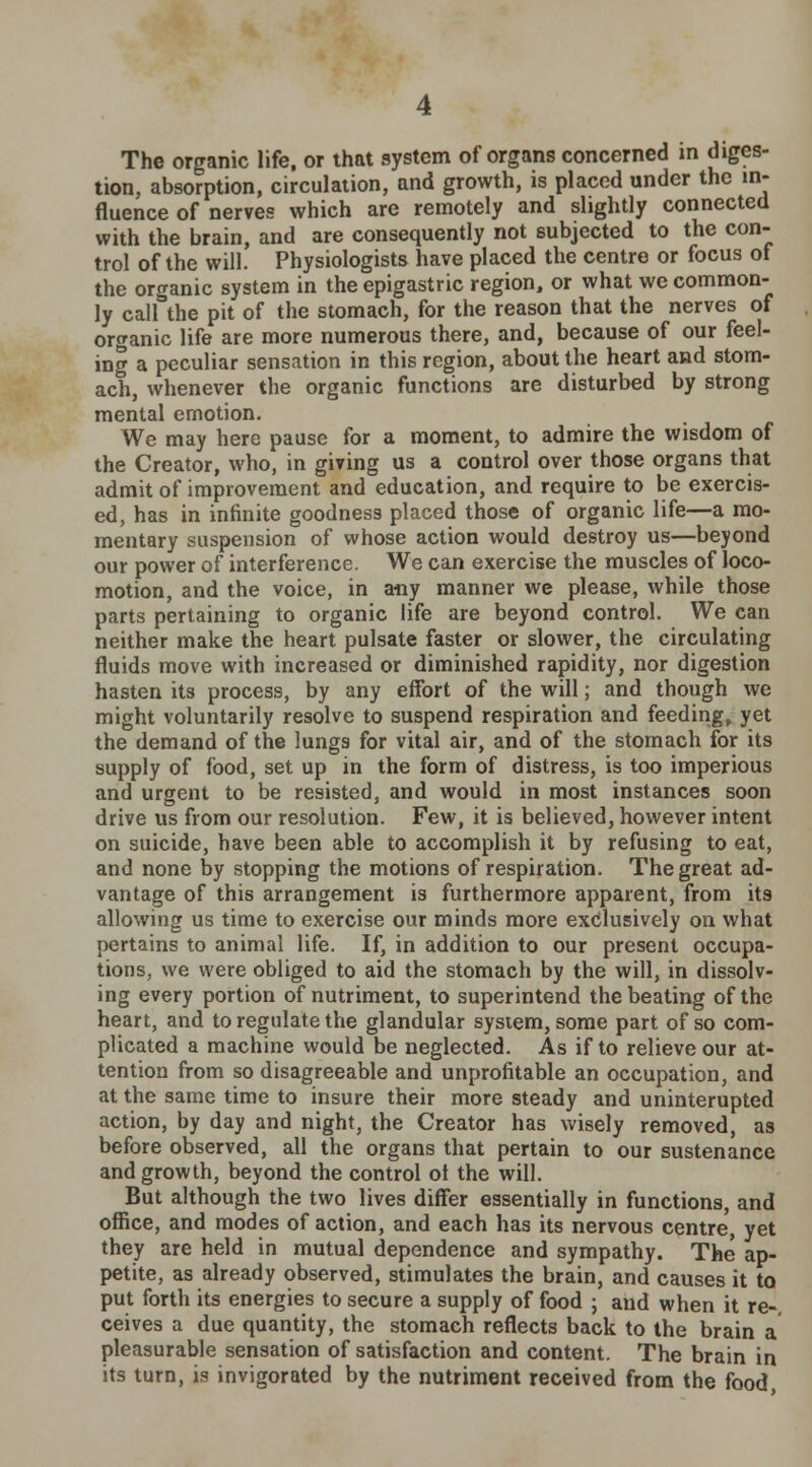 The organic life, or that system of organs concerned in diges- tion, absorption, circulation, and growth, is placed under the in- fluence of nerves which are remotely and slightly connected with the brain, and are consequently not subjected to the con- trol of the will. Physiologists have placed the centre or focus of the organic system in the epigastric region, or what we common- ly call the pit of the stomach, for the reason that the nerves of organic life are more numerous there, and, because of our feel- ing a peculiar sensation in this region, about the heart and stom- ach, whenever the organic functions are disturbed by strong mental emotion. We may here pause for a moment, to admire the wisdom of the Creator, who, in giving us a control over those organs that admit of improvement and education, and require to be exercis- ed, has in infinite goodness placed those of organic life—a mo- mentary suspension of whose action would destroy us—beyond our power of interference. We can exercise the muscles of loco- motion, and the voice, in any manner we please, while those parts pertaining to organic life are beyond control. We can neither make the heart pulsate faster or slower, the circulating fluids move with increased or diminished rapidity, nor digestion hasten its process, by any effort of the will; and though we might voluntarily resolve to suspend respiration and feeding, yet the demand of the lungs for vital air, and of the stomach for its supply of food, set up in the form of distress, is too imperious and urgent to be resisted, and would in most instances soon drive us from our resolution. Few, it is believed, however intent on suicide, have been able to accomplish it by refusing to eat, and none by stopping the motions of respiration. The great ad- vantage of this arrangement is furthermore apparent, from its allowing us time to exercise our minds more exclusively on what pertains to animal life. If, in addition to our present occupa- tions, we were obliged to aid the stomach by the will, in dissolv- ing every portion of nutriment, to superintend the beating of the heart, and to regulate the glandular system, some part of so com- plicated a machine would be neglected. As if to relieve our at- tention from so disagreeable and unprofitable an occupation, and at the same time to insure their more steady and uninterupted action, by day and night, the Creator has wisely removed, as before observed, all the organs that pertain to our sustenance and growth, beyond the control ol the will. But although the two lives differ essentially in functions, and office, and modes of action, and each has its nervous centre yet they are held in mutual dependence and sympathy. The ap- petite, as already observed, stimulates the brain, and causes it to put forth its energies to secure a supply of food ; and when it re- ceives a due quantity, the stomach reflects back to the brain a pleasurable sensation of satisfaction and content. The brain in its turn, is invigorated by the nutriment received from the food,