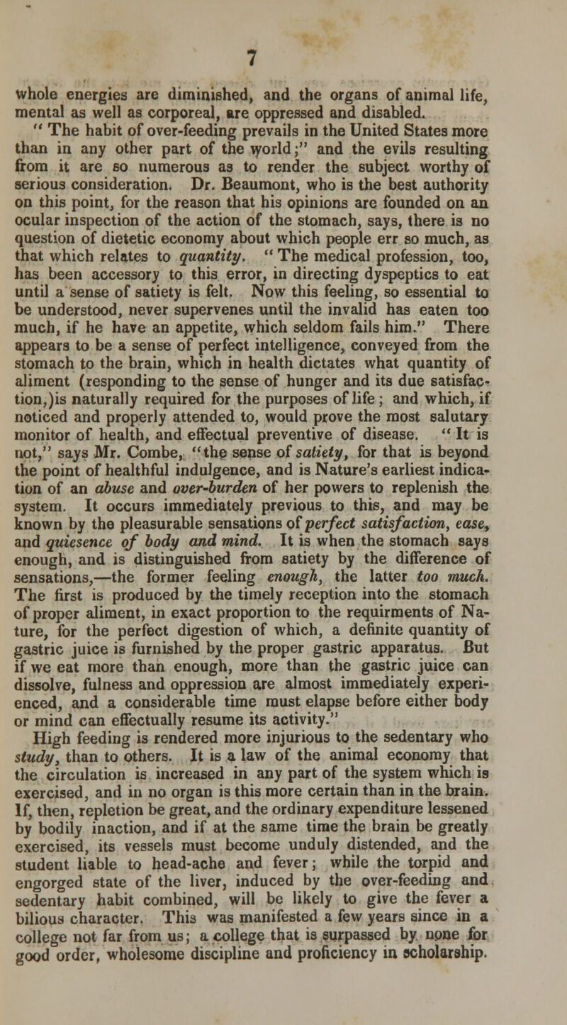 whole energies are diminished, and the organs of animal life, mental as well as corporeal, are oppressed and disabled.  The habit of over-feeding prevails in the United States more than in any other part of the world; and the evils resulting from it are so numerous as to render the subject worthy of serious consideration. Dr. Beaumont, who is the best authority on this point, for the reason that his opinions are founded on an ocular inspection of the action of the stomach, says, there is no question of dietetic economy about which people err so much, as that which relates to quantity.  The medical profession, too, has been accessory to this error, in directing dyspeptics to eat until a sense of satiety is felt. Now this feeling, so essential to be understood, never supervenes until the invalid has eaten too much, if he have an appetite, which seldom fails him. There appears to be a sense of perfect intelligence, conveyed from the stomach to the brain, which in health dictates what quantity of aliment (responding to the sense of hunger and its due satisfac- tion,)is naturally required for the purposes of life; and which, if noticed and properly attended to, would prove the most salutary monitor of health, and effectual preventive of disease.  It is not, says Mr. Combe, the sense of satiety, for that is beyond the point of healthful indulgence, and is Nature's earliest indica- tion of an abuse and over-burden of her powers to replenish the system. It occurs immediately previous to this, and may be known by the pleasurable sensations of perfect satisfaction, ease, and quiesence of body and mind. It is when the stomach says enough, and is distinguished from satiety by the difference of sensations,—the former feeling enough, the latter too much. The first is produced by the timely reception into the stomach of proper aliment, in exact proportion to the requirments of Na- ture, for the perfect digestion of which, a definite quantity of gastric juice is furnished by the proper gastric apparatus. But if we eat more than enough, more than the gastric juice can dissolve, fulness and oppression are almost immediately experi- enced, and a considerable time must elapse before either body or mind can effectually resume its activity. High feeding is rendered more injurious to the sedentary who study, than to others. It is a law of the animal economy that the circulation is increased in any part of the system which is exercised, and in no organ is this more certain than in the brain. If, then, repletion be great, and the ordinary expenditure lessened by bodily inaction, and if at the same time the brain be greatly exercised, its vessels must become unduly distended, and the student liable to head-ache and fever; while the torpid and engorged state of the liver, induced by the over-feeding and sedentary habit combined, will be likely to give the fever a bilious character. This was manifested a few years since in a college not far from us; a college that is surpassed by npne for good order, wholesome discipline and proficiency in scholarship.