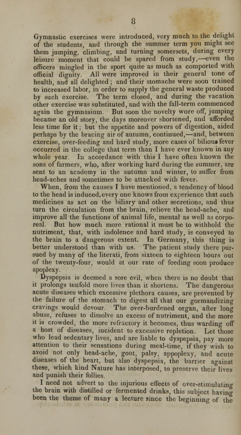 Gymnastic exercises were introduced, very much to the delight of the students, and through the summer term you might see! them jumping, climbing, and turning somersets, during every leisure moment that could be spared from study,—even the officers mingled in the sport quite as much as comported with official dignity. All were improved in their general tone of health, and all delighted; and their stomachs were soon trained to increased labor, in order to supply the general waste produced by such exercise. The term closed, and during the vacation other exercise was substituted, and with the fall-term commenced again the gymnasium. But soon the novelty wore off, jumping became an old story, the days moreover shortened, and afforded less time for it; but the appetite and powers of digestion, aided perhaps by the bracing air of autumn, continued,—and, between exercise, over-feeding and hard study, more cases of bilious fever occurred in the college that term than I have ever known in any whole year. In accordance with this I have often known the sons of farmers, who, after working hard during the summer, are sent to an academy in the autumn and winter, to suffer from head-aches and sometimes to be attacked with fever. When, from the causes I have mentioned, a tendency of blood to the head is induced,every one knows from experience that such medicines as act on the biliary and other secretions, and thus turn the circulation from the brain, relieve the head-ache, and improve all the functions of animal life, mental as well as corpo- real. But how much more rational it must be to withhold the nutriment, that, with indolence and hard study, is conveyed to the brain to a dangerous extent. In Germany, this thing is better understood than with us. The patient study there pur- sued by many of the literati, from sixteen to eighteen hours out of the twenty-four, would at our rate of feeding scon produce apoplexy. Dyspepsia is deemed a sore evil, when there is no doubt that it prolongs tenfold more lives than it shortens. The dangerous acute diseases which excessive plethora causes, are prevented by the failure of the stomach to digest all that our gormandizing cravings would devour. The over-burdened organ, after long abuse, refuses to dissolve an excess of nutriment, and the more it is crowded, the more refractory it becomes, thus warding off a host of diseases, incident to excessive repletion. Let those who lead sedentary lives, and are liable to dyspepsia, pay more attention to their sensations during meal-time, if they wish to avoid not only head-ache, gout, palsy, appoplexy, and acute diseases of the heart, but also dyspepsia, the barrier against these, which kind Nature has interposed, to preserve their lives and punish their follies. I need not advert to the injurious effects of over-stimulating the brain with distilled or fermented drinks, this subject having been the theme of many a lecture since the beginning of the