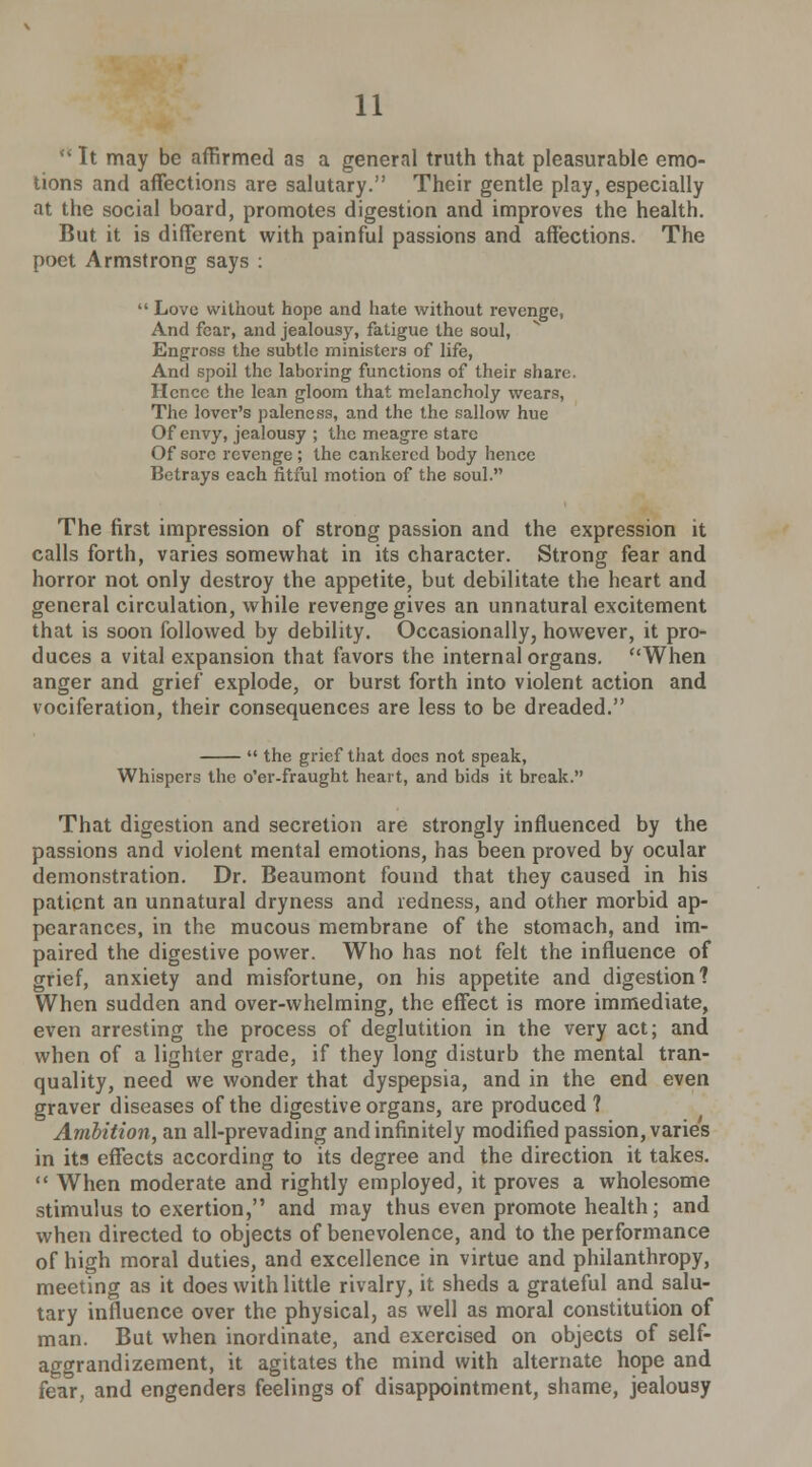  It may be affirmed as a general truth that pleasurable emo- tions and affections are salutary. Their gentle play, especially at the social board, promotes digestion and improves the health. But it is different with painful passions and affections. The poet Armstrong says :  Love without hope and hate without revenge, And fear, and jealousy, fatigue the soul, Engross the subtle ministers of life, And spoil the laboring functions of their share. Hence the lean gloom that melancholy wears, The lover's paleness, and the the sallow hue Of envy, jealousy ; the meagre stare Of sore revenge; the cankered body hence Betrays each fitful motion of the soul. The first impression of strong passion and the expression it calls forth, varies somewhat in its character. Strong fear and horror not only destroy the appetite, but debilitate the heart and general circulation, while revenge gives an unnatural excitement that is soon followed by debility. Occasionally, however, it pro- duces a vital expansion that favors the internal organs. When anger and grief explode, or burst forth into violent action and vociferation, their consequences are less to be dreaded.  the grief that docs not speak, Whispers the o'er-fraught heart, and bids it break. That digestion and secretion are strongly influenced by the passions and violent mental emotions, has been proved by ocular demonstration. Dr. Beaumont found that they caused in his patient an unnatural dryness and redness, and other morbid ap- pearances, in the mucous membrane of the stomach, and im- paired the digestive power. Who has not felt the influence of grief, anxiety and misfortune, on his appetite and digestion? When sudden and over-whelming, the effect is more immediate, even arresting the process of deglutition in the very act; and when of a lighter grade, if they long disturb the mental tran- quality, need we wonder that dyspepsia, and in the end even graver diseases of the digestive organs, are produced ? Ambition, an all-prevading and infinitely modified passion, varies in its effects according to its degree and the direction it takes.  When moderate and rightly employed, it proves a wholesome stimulus to exertion, and may thus even promote health ; and when directed to objects of benevolence, and to the performance of high moral duties, and excellence in virtue and philanthropy, meeting as it does with little rivalry, it sheds a grateful and salu- tary influence over the physical, as well as moral constitution of man. But when inordinate, and exercised on objects of self- aggrandizement, it agitates the mind with alternate hope and fear, and engenders feelings of disappointment, shame, jealousy