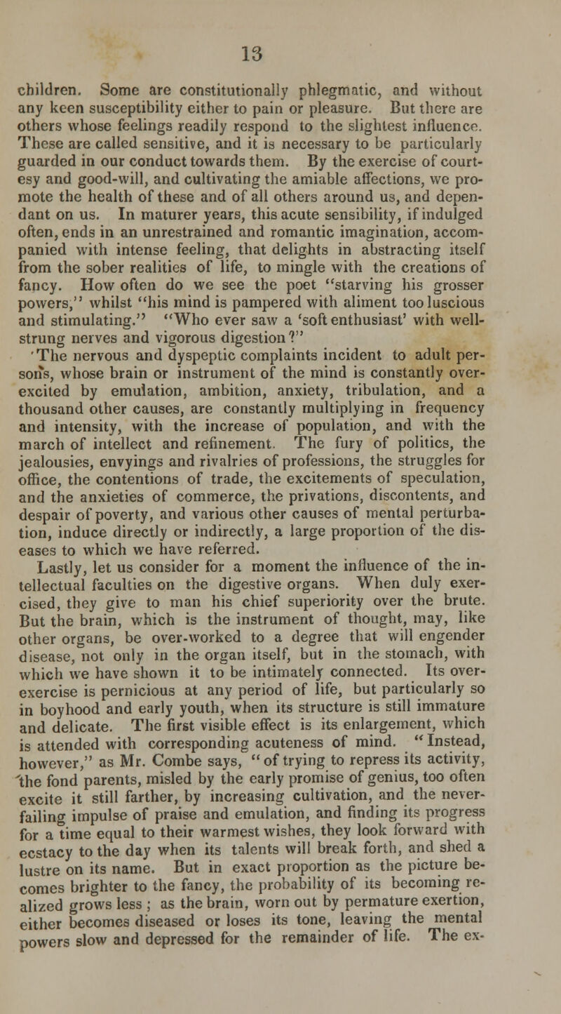 children. Some are constitutionally phlegmatic, and without any keen susceptibility either to pain or pleasure. But there are others whose feelings readily respond to the slightest influence. These are called sensitive, and it is necessary to be particularly guarded in our conduct towards them. By the exercise of court- esy and good-will, and cultivating the amiable affections, we pro- mote the health of these and of all others around us, and depen- dant on us. In maturer years, this acute sensibility, if indulged often, ends in an unrestrained and romantic imagination, accom- panied with intense feeling, that delights in abstracting itself from the sober realities of life, to mingle with the creations of fancy. How often do we see the poet starving his grosser powers, whilst his mind is pampered with aliment too luscious and stimulating. Who ever saw a 'soft enthusiast' with well- strung nerves and vigorous digestion 1 'The nervous and dyspeptic complaints incident to adult per- sons, whose brain or instrument of the mind is constantly over- excited by emulation, ambition, anxiety, tribulation, and a thousand other causes, are constantly multiplying in frequency and intensity, with the increase of population, and with the march of intellect and refinement. The fury of politics, the jealousies, envyings and rivalries of professions, the struggles for office, the contentions of trade, the excitements of speculation, and the anxieties of commerce, the privations, discontents, and despair of poverty, and various other causes of mental perturba- tion, induce directly or indirectly, a large proportion of the dis- eases to which we have referred. Lastly, let us consider for a moment the influence of the in- tellectual faculties on the digestive organs. When duly exer- cised, they give to man his chief superiority over the brute. But the brain, which is the instrument of thought, may, like other organs, be over-worked to a degree that will engender disease, not only in the organ itself, but in the stomach, with which we have shown it to be intimately connected. Its over- exercise is pernicious at any period of life, but particularly so in boyhood and early youth, when its structure is still immature and delicate. The first visible effect is its enlargement, which is attended with corresponding acuteness of mind.  Instead, however, as Mr. Combe says,  of trying to repress its activity, 'the fond parents, misled by the early promise of genius, too often excite it still farther, by increasing cultivation, and the never- failing impulse of praise and emulation, and finding its progress for a time equal to their warmest wishes, they look forward with ecstacy to the day when its talents will break forth, and shed a lustre on its name. But in exact proportion as the picture be- comes brighter to the fancy, the probability of its becoming re- alized grows less ; as the brain, worn out by permature exertion, either becomes diseased or loses its tone, leaving the mental powers slow and depressed for the remainder of life. The ex-