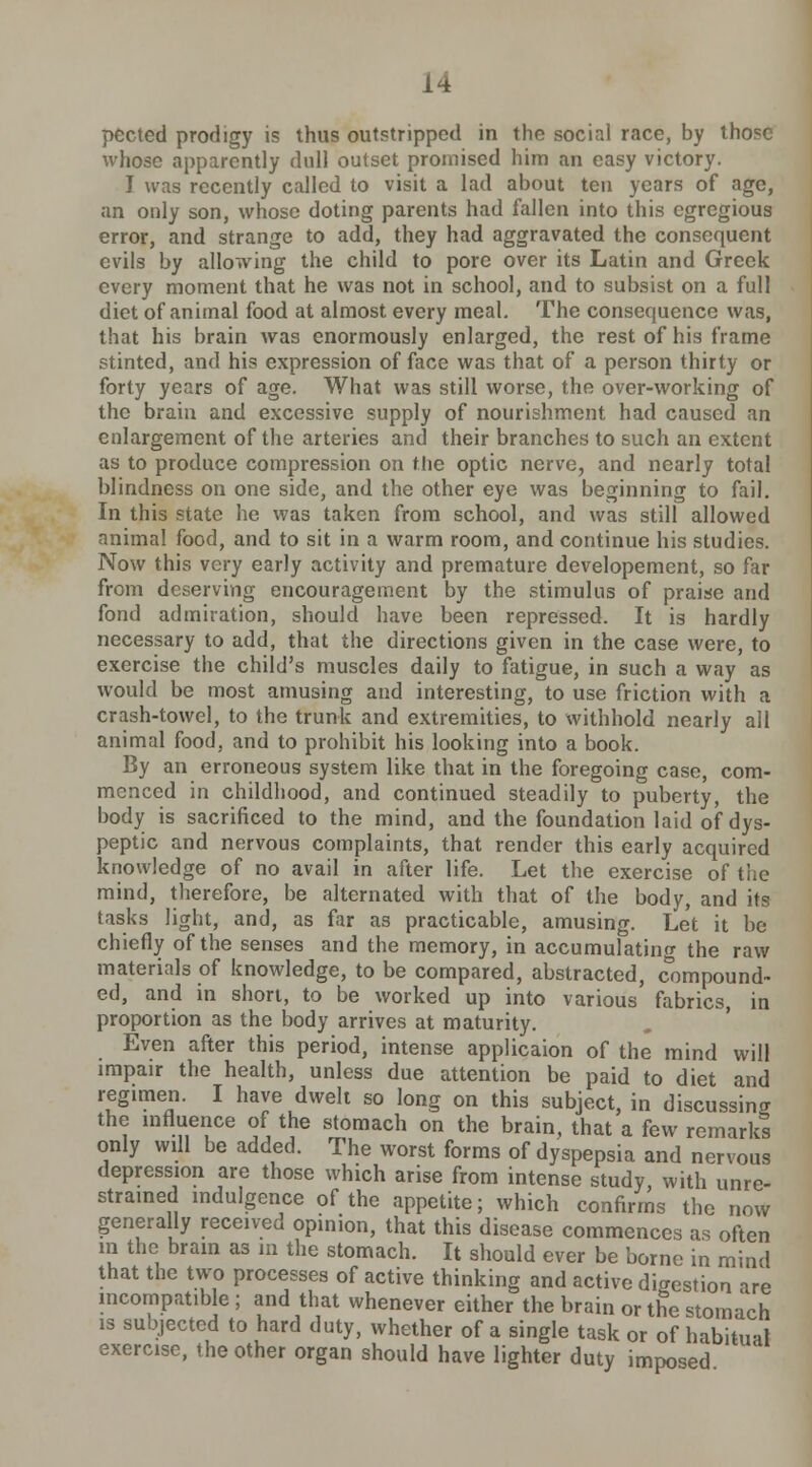 pected prodigy is thus outstripped in the social race, by those whose apparently dull outset promised him an easy victory. I was recently called to visit a lad about ten years of age, an only son, whose doting parents had fallen into this egregious error, and strange to add, they had aggravated the consequent evils by allowing the child to pore over its Latin and Greek every moment that he was not in school, and to subsist on a full diet of animal food at almost every meal. The consequence was, that his brain was enormously enlarged, the rest of his frame stinted, and his expression of face was that of a person thirty or forty years of age. What was still worse, the over-working of the brain and excessive supply of nourishment had caused an enlargement of the arteries and their branches to such an extent as to produce compression on the optic nerve, and nearly total blindness on one side, and the other eye was beginning to fail. In this state he was taken from school, and was still allowed animal food, and to sit in a warm room, and continue his studies. Now this very early activity and premature developement, so far from deserving encouragement by the stimulus of praise and fond admiration, should have been repressed. It is hardly necessary to add, that the directions given in the case were, to exercise the child's muscles daily to fatigue, in such a way as would be most amusing and interesting, to use friction with a crash-towel, to the trunk and extremities, to withhold nearly all animal food, and to prohibit his looking into a book. By an erroneous system like that in the foregoing case, com- menced in childhood, and continued steadily to puberty, the body is sacrificed to the mind, and the foundation laid of dys- peptic and nervous complaints, that render this early acquired knowledge of no avail in after life. Let the exercise of the mind, therefore, be alternated with that of the body, and its tasks light, and, as far as practicable, amusing. Let it be chiefly of the senses and the memory, in accumulating the raw materials of knowledge, to be compared, abstracted, compound- ed, and in short, to be worked up into various fabrics, in proportion as the body arrives at maturity. Even after this period, intense applicaion of the mind will impair the health, unless due attention be paid to diet and regimen. I have dwelt so long on this subject, in discussing the influence of the stomach on the brain, that a few remarks only will be added. The worst forms of dyspepsia and nervous depression are those which arise from intense study, with unre- strained indulgence of the appetite; which confirms the now generally received opinion, that this disease commences as often in the brain as in the stomach. It should ever be borne in mind that the two processes of active thinking and active digestion are incompatible ; and that whenever either the brain or the stomach is subjected to hard duty, whether of a single task or of habitual exercise, the other organ should have lighter duty imposed