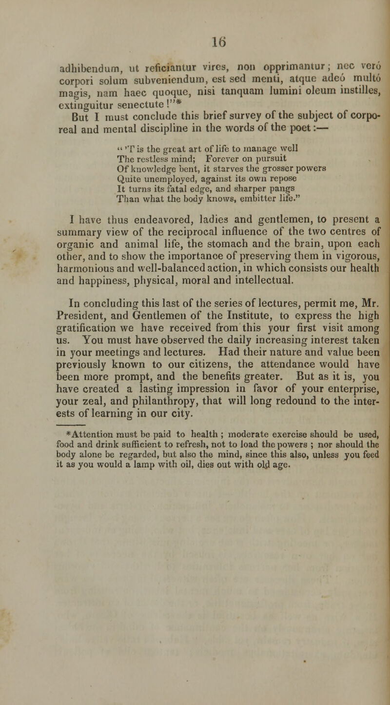 adhibendum, ut reficiantur vires, non opprimantur; ncc ver6 corpori solum subveniendum, est sed menti, atque adeo multo mao-is, nam haec quoque, nisi tanquam lumini oleum instilles, extinguitur senectute !* But I must conclude this brief survey of the subject of corpo- real and mental discipline in the words of the poet:—  'T is the great art of life to manage well The restless mind; Forever on pursuit Of knowledge bent, it starves the grosser powers Quite unemployed, against its own repose It tuni3 its fatal edge, and sharper pangs Than what the body knows, embitter life. I have thus endeavored, ladies and gentlemen, to present a summary view of the reciprocal influence of the two centres of organic and animal life, the stomach and the brain, upon each other, and to show the importance of preserving them in vigorous, harmonious and well-balanced action, in which consists our health and happiness, physical, moral and intellectual. In concluding this last of the series of lectures, permit me, Mr. President, and Gentlemen of the Institute, to express the high gratification we have received from this your first visit among us. You must have observed the daily increasing interest taken in your meetings and lectures. Had their nature and value been previously known to our citizens, the attendance would have been more prompt, and the benefits greater. But as it is, you have created a lasting impression in favor of your enterprise, your zeal, and philanthropy, that will long redound to the inter- ests of learning in our city. *Attention must be paid to health ; moderate exercise should be used, food and drink sufficient to refresh, not to load the powers ; nor should the body alone be regarded, but also the mind, since this also, unless you feed it as you would a lamp with oil, dies out with old age.
