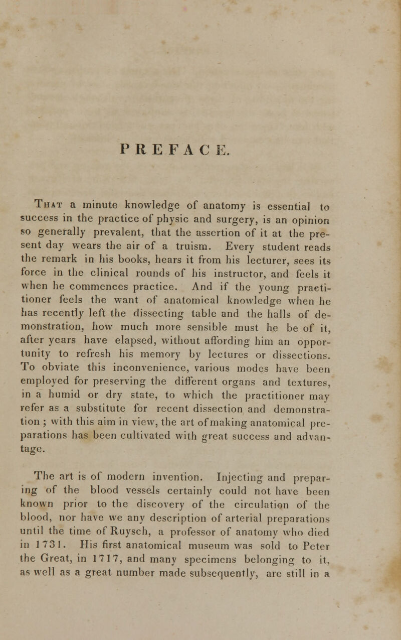 PREFACE. That a minute knowledge of anatomy is essential to success in the practice of physic and surgery, is an opinion so generally prevalent, that the assertion of it at the pre- sent day wears the air of a truism. Every student reads the remark in his books, hears it from his lecturer, sees its force in the clinical rounds of his instructor, and feels it when he commences practice. And if the young practi- tioner feels the want of anatomical knowledge when he has recently left the dissecting table and the halls of de- monstration, how much more sensible must he be of it, after years have elapsed, without affording him an oppor- tunity to refresh his memory by lectures or dissections. To obviate this inconvenience, various modes have been employed for preserving the different organs and textures, in a humid or dry state, to which the practitioner may refer as a substitute for recent dissection and demonstra- tion ; with this aim in view, the art of making anatomical pre- parations has been cultivated with great success and advan- tage. The art is of modern invention. Injecting and prepar- ing of the blood vessels certainly could not have been known prior to the discovery of the circulation of the blood, nor have we any description of arterial preparations until the time of Ruysch, a professor of anatomy who died in 1731. His first anatomical museum was sold to Peter the Great, in 1717, and many specimens belonging to it. as well as a great number made subsequently, are still in a