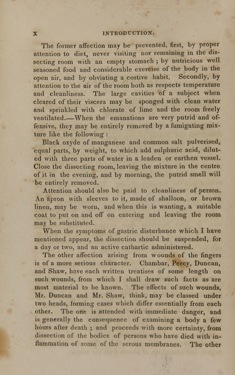 The former affection may be prevented, first, by proper attention to diet, never visiting nor remaining in the dis- secting room with an empty stomach ; by nutricious well seasoned food and considerable exercise of the body in the open air, and by obviating a costive habit. Secondly, by attention to the air of the room both as respects temperature and cleanliness. The large cavities of a subject when cleared of their viscera may be sponged with clean water and sprinkled with chlorate of lime and the room freely ventilated.—When the emanations are very putrid and of- fensive, they may be entirely removed by a fumigating mix- ture like the following : Black oxyde of manganese and common salt pulverised, equal parts, by weight, to which add sulphuric acid, dilut- ed with three parts of water in a leaden or earthen vessel. Close the dissecting room, leaving the mixture in the centre of it in the evening, and by morning, the putrid smell will be entirely removed. Attention should also be paid to cleanliness of person. An apron with sleeves to it, made of shalloon, or brown linen, may be worn, and when this is wanting, a suitable coat to put on and off on entering and leaving the room may be substituted. When the symptoms of gastric disturbance which I have mentioned appear, the dissection should be suspended, for a day or two, and an active cathartic administered. The other affection arising from wounds of the fingers is of a more serious character. Chambar, Percy, Duncan, and Shaw, have each written treatises of some length on such wounds, from which I shall draw such facts as are most material to be known. The effects of such wounds, Mr. Duncan and Mr. Shaw, think, may be classed under two heads, forming cases which differ essentially from each other. The one is attended with immediate danger, and is generally the consequence of examining a body a few hours after death ; and proceeds with more certainty, from dissection of the bodies of persons who have died with in- flammation of some of the serous membranes. The other