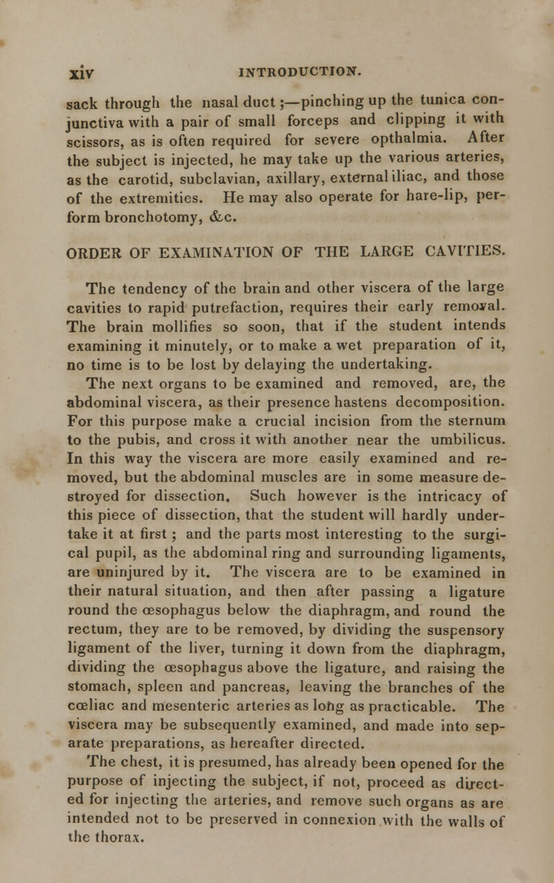 sack through the nasal duct;— pinching up the tunica con- junctiva with a pair of small forceps and clipping it with scissors, as is often required for severe opthalmia. After the subject is injected, he may take up the various arteries, as the carotid, subclavian, axillary, external iliac, and those of the extremities. He may also operate for hare-lip, per- form bronchotomy, &c. ORDER OF EXAMINATION OF THE LARGE CAVITIES. The tendency of the brain and other viscera of the large cavities to rapid putrefaction, requires their early removal. The brain mollifies so soon, that if the student intends examining it minutely, or to make a wet preparation of it, no time is to be lost by delaying the undertaking. The next organs to be examined and removed, are, the abdominal viscera, as their presence hastens decomposition. For this purpose make a crucial incision from the sternum to the pubis, and cross it with another near the umbilicus. In this way the viscera are more easily examined and re- moved, but the abdominal muscles are in some measure de- stroyed for dissection. Such however is the intricacy of this piece of dissection, that the student will hardly under- take it at first ; and the parts most interesting to the surgi- cal pupil, as the abdominal ring and surrounding ligaments, are uninjured by it. The viscera are to be examined in their natural situation, and then after passing a ligature round the oesophagus below the diaphragm, and round the rectum, they are to be removed, by dividing the suspensory ligament of the liver, turning it down from the diaphragm, dividing the oesophagus above the ligature, and raising the stomach, spleen and pancreas, leaving the branches of the coeliac and mesenteric arteries as lohg as practicable. The viscera may be subsequently examined, and made into sep- arate preparations, as hereafter directed. The chest, it is presumed, has already been opened for the purpose of injecting the subject, if not, proceed as direct- ed for injecting the arteries, and remove such organs as are intended not to be preserved in connexion with the walls of the thorax.
