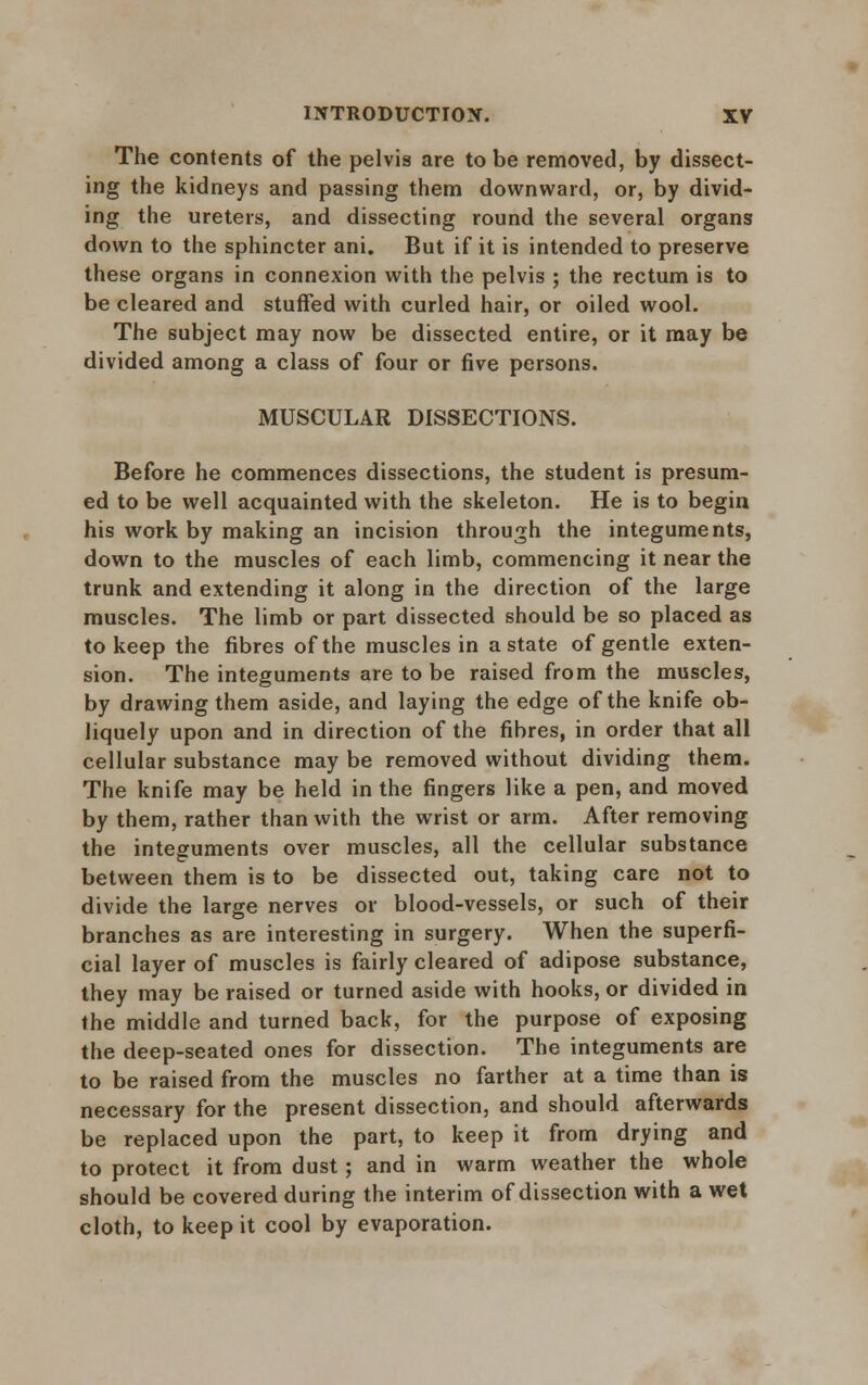 The contents of the pelvis are to be removed, by dissect- ing the kidneys and passing them downward, or, by divid- ing the ureters, and dissecting round the several organs down to the sphincter ani. But if it is intended to preserve these organs in connexion with the pelvis ; the rectum is to be cleared and stuffed with curled hair, or oiled wool. The subject may now be dissected entire, or it may be divided among a class of four or five persons. MUSCULAR DISSECTIONS. Before he commences dissections, the student is presum- ed to be well acquainted with the skeleton. He is to begin his work by making an incision through the integuments, down to the muscles of each limb, commencing it near the trunk and extending it along in the direction of the large muscles. The limb or part dissected should be so placed as to keep the fibres of the muscles in a state of gentle exten- sion. The integuments are to be raised from the muscles, by drawing them aside, and laying the edge of the knife ob- liquely upon and in direction of the fibres, in order that all cellular substance may be removed without dividing them. The knife may be held in the fingers like a pen, and moved by them, rather than with the wrist or arm. After removing the integuments over muscles, all the cellular substance between them is to be dissected out, taking care not to divide the large nerves or blood-vessels, or such of their branches as are interesting in surgery. When the superfi- cial layer of muscles is fairly cleared of adipose substance, they may be raised or turned aside with hooks, or divided in the middle and turned back, for the purpose of exposing the deep-seated ones for dissection. The integuments are to be raised from the muscles no farther at a time than is necessary for the present dissection, and should afterwards be replaced upon the part, to keep it from drying and to protect it from dust; and in warm weather the whole should be covered during the interim of dissection with a wet cloth, to keep it cool by evaporation.