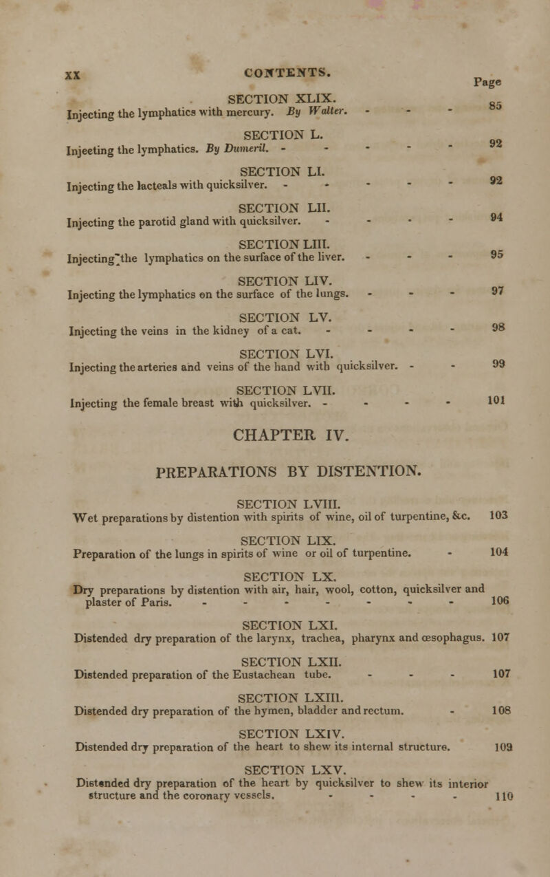 Page 85 92 92 94 XX COIfTENTS. SECTION XLIX. Injecting the lymphatics with mercury. By Walter. SECTION L. Injecting the lymphatics. By DumerU. - SECTION LI. Injecting the lacteals with quicksilver. - SECTION LII. Injecting the parotid gland with quicksilver. SECTION LIII. Injectingthe lymphatics on the surface of the liver. ... 95 SECTION LIV. Injecting the lymphatics on the surface of the lungs. . - - 97 SECTION LV. Injecting the veins in the kidney of a cat. ... - 98 SECTION LVI. Injecting the arteries and veins of the hand with quicksilver. - • 99 SECTION LVII. Injecting the female breast with quicksilver. - - - - 101 CHAPTER IV. PREPARATIONS BY DISTENTION. SECTION LVIII. Wet preparations by distention with spirits of wine, oil of turpentine, &c. 103 SECTION LIX. Preparation of the lungs in spirits of wine or oil of turpentine. - 104 SECTION LX. Dry preparations by distention with air, hair, wool, cotton, quicksilver and plaster of Paris. .---.,--- 106 SECTION LXI. Distended dry preparation of the larynx, trachea, pharynx and oesophagus. 107 SECTION LXII. Distended preparation of the Eustachean tube. - - - 107 SECTION LXII1. Distended dry preparation of the hymen, bladder and rectum. - 108 SECTION LXIV. Distended dry preparation of the heart to shew its internal structure. 109 SECTION LXV. Di6t«nded dry preparation of the heart by quicksilver to shew its interior structure and the coronary vessels. - - - . no