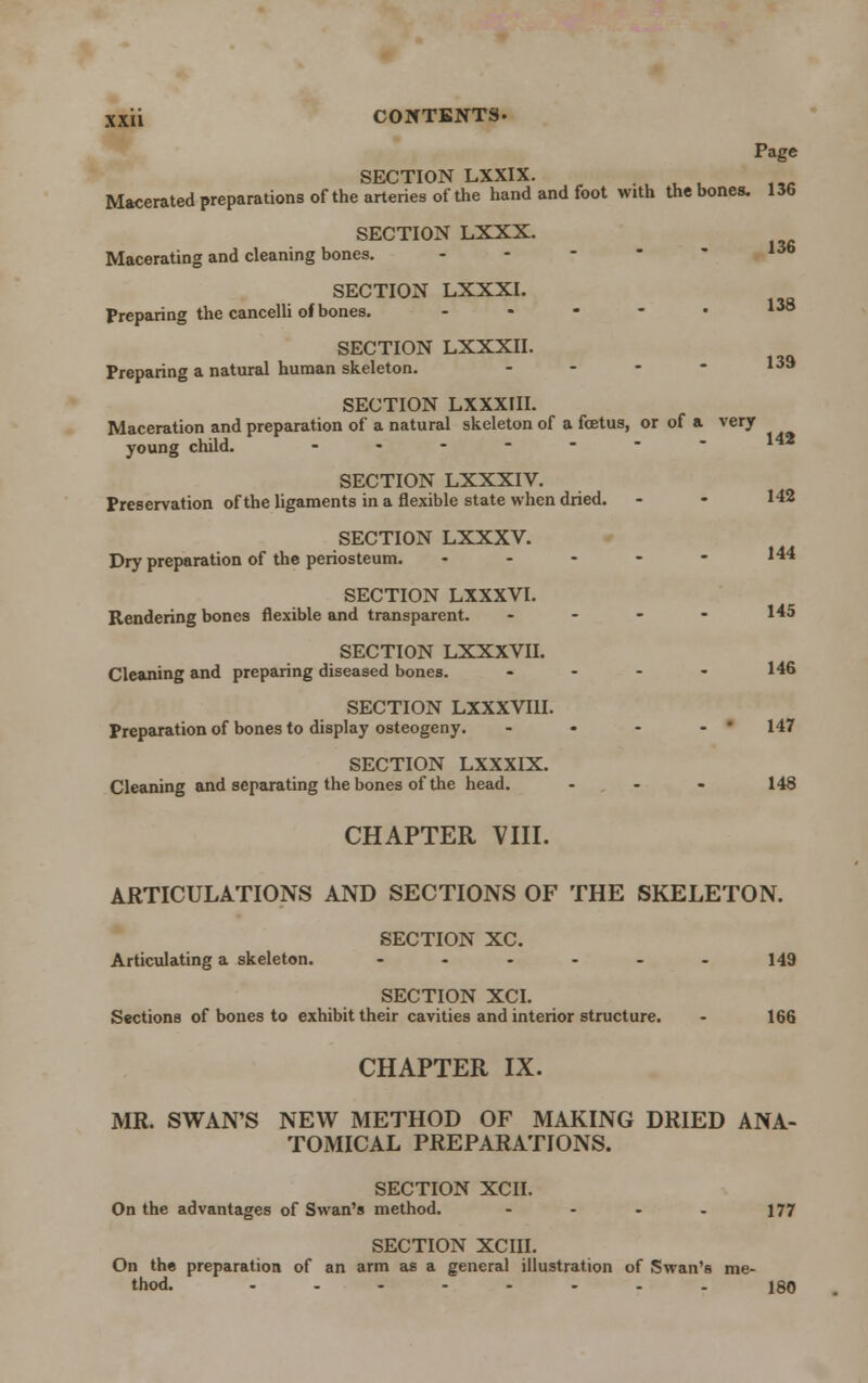 Page SECTION LXXIX. Macerated preparations of the arteries of the hand and foot with the bones. 136 SECTION LXXX. Macerating and cleaning bones. - SECTION LXXXI. Preparing the cancelli of bones. - - • - • 138 SECTION LXXXII. Preparing a natural human skeleton. - - - - 13a SECTION LXXXIII. Maceration and preparation of a natural skeleton of a foetus, or of a very young child. - SECTION LXXXIV. Preservation of the ligaments in a flexible state when dried. - - 142 SECTION LXXXV. Dry preparation of the periosteum. « - - - - 144 SECTION LXXXVI. Rendering bones flexible and transparent. - - - - 145 SECTION LXXXVII. Cleaning and preparing diseased bones. - - - - 146 SECTION LXXXVIH. Preparation of bones to display osteogeny. - • - - ' 147 SECTION LXXXIX. Cleaning and separating the bones of the head. ... 148 CHAPTER VIII. ARTICULATIONS AND SECTIONS OF THE SKELETON. SECTION XC. Articulating a skeleton. - - - - - - 149 SECTION XCI. Sections of bones to exhibit their cavities and interior structure. - 166 CHAPTER IX. MR. SWAN'S NEW METHOD OF MAKING DRIED ANA- TOMICAL PREPARATIONS. SECTION XCII. On the advantages of Swan's method. - - - - 177 SECTION XCIII. On the preparation of an arm as a general illustration of Swan's me- thod. ........ J80