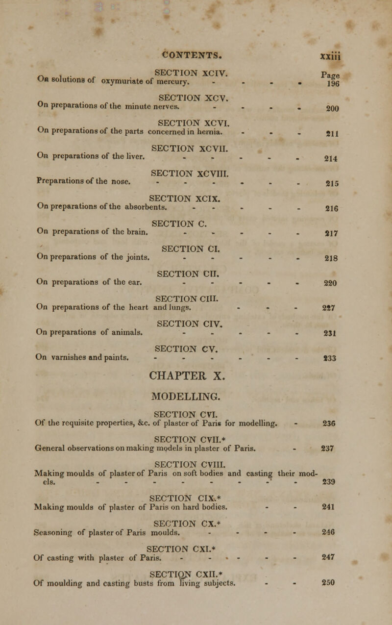 -. , . SECTION XCIV. Ua solutions of oxymuriate of mercury. SECTION XCV. On preparations of the minute nerves. SECTION XCVI. On preparations of the parts concerned in hernia. On preparations of the liver. Preparations of the nose. SECTION XCVII. SECTION XCVIII. SECTION XCIX. On preparations of the absorbents. On preparations of the brain. SECTION C. On preparations of the joints. On preparations of the ear. SECTION CI. SECTION CII. SECTION CHI. On preparations of the heart and lungs. On preparations of animals. On varnishes and paints. SECTION CIV. SECTION CV. CHAPTER X. MODELLING. SECTION CVI. Of the requisite properties, &c. of plaster of Paris for modelling. SECTION CVII.* General observations on making models in plaster of Paris. Page 196 200 211 214 215 216 217 218 220 287 231 233 236 237 SECTION CVIII. Making moulds of plaster of Paris on soft bodies and casting their mod- els. 239 SECTION CIX,* Making moulds of plaster of Paris on hard bodies. SECTION CX.+ Seasoning of plaster of Paris moulds. SECTION CXI.* Of casting with plaster of Paris. - • sectiqn cm* Of moulding and casting busts from living subjects. 241 246 247 250