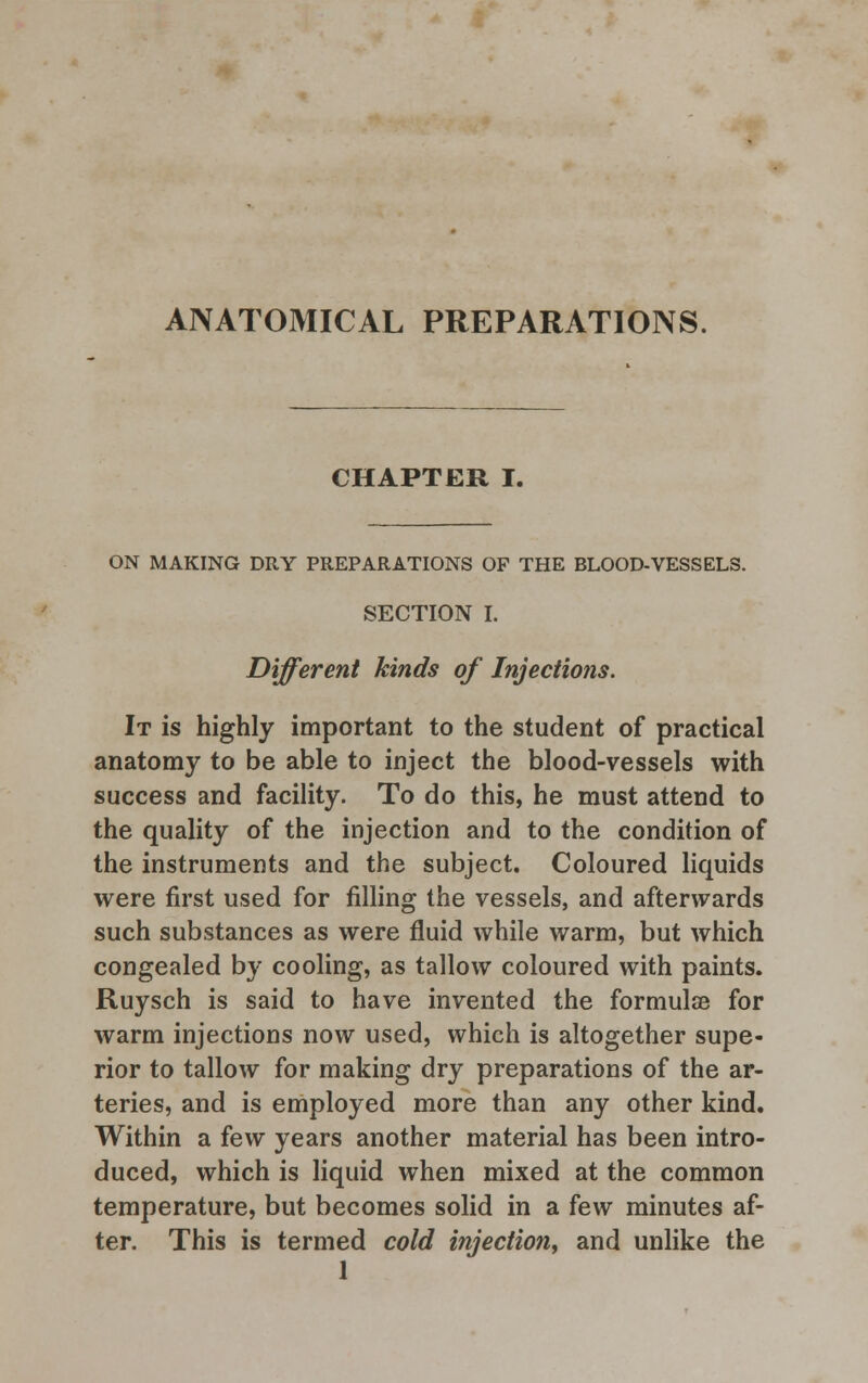 ANATOMICAL PREPARATIONS. CHAPTER I. ON MAKING DRY PREPARATIONS OF THE BLOOD-VESSELS. SECTION I. Different kinds of Injections. It is highly important to the student of practical anatomy to be able to inject the blood-vessels with success and facility. To do this, he must attend to the quality of the injection and to the condition of the instruments and the subject. Coloured liquids were first used for filling the vessels, and afterwards such substances as were fluid while warm, but which congealed by cooling, as tallow coloured with paints. Ruysch is said to have invented the formulce for warm injections now used, which is altogether supe- rior to tallow for making dry preparations of the ar- teries, and is employed more than any other kind. Within a few years another material has been intro- duced, which is liquid when mixed at the common temperature, but becomes solid in a few minutes af- ter. This is termed cold injection, and unlike the