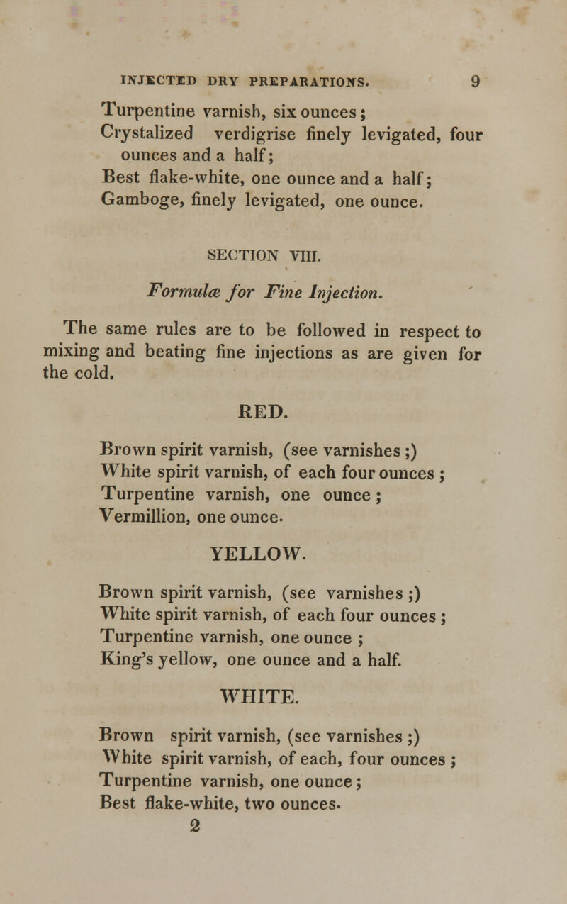 Turpentine varnish, six ounces; Crystalized verdigrise finely levigated, four ounces and a half; Best flake-white, one ounce and a half; Gamboge, finely levigated, one ounce. SECTION VIII. Formula, for Fine Injection. The same rules are to be followed in respect to mixing and beating fine injections as are given for the cold. RED. Brown spirit varnish, (see varnishes ;) White spirit varnish, of each four ounces ; Turpentine varnish, one ounce; Vermillion, one ounce- YELLOW. Brown spirit varnish, (see varnishes ;) White spirit varnish, of each four ounces ; Turpentine varnish, one ounce ; King's yellow, one ounce and a half. WHITE. Brown spirit varnish, (see varnishes ;) White spirit varnish, of each, four ounces ; Turpentine varnish, one ounce; Best flake-white, two ounces. 2