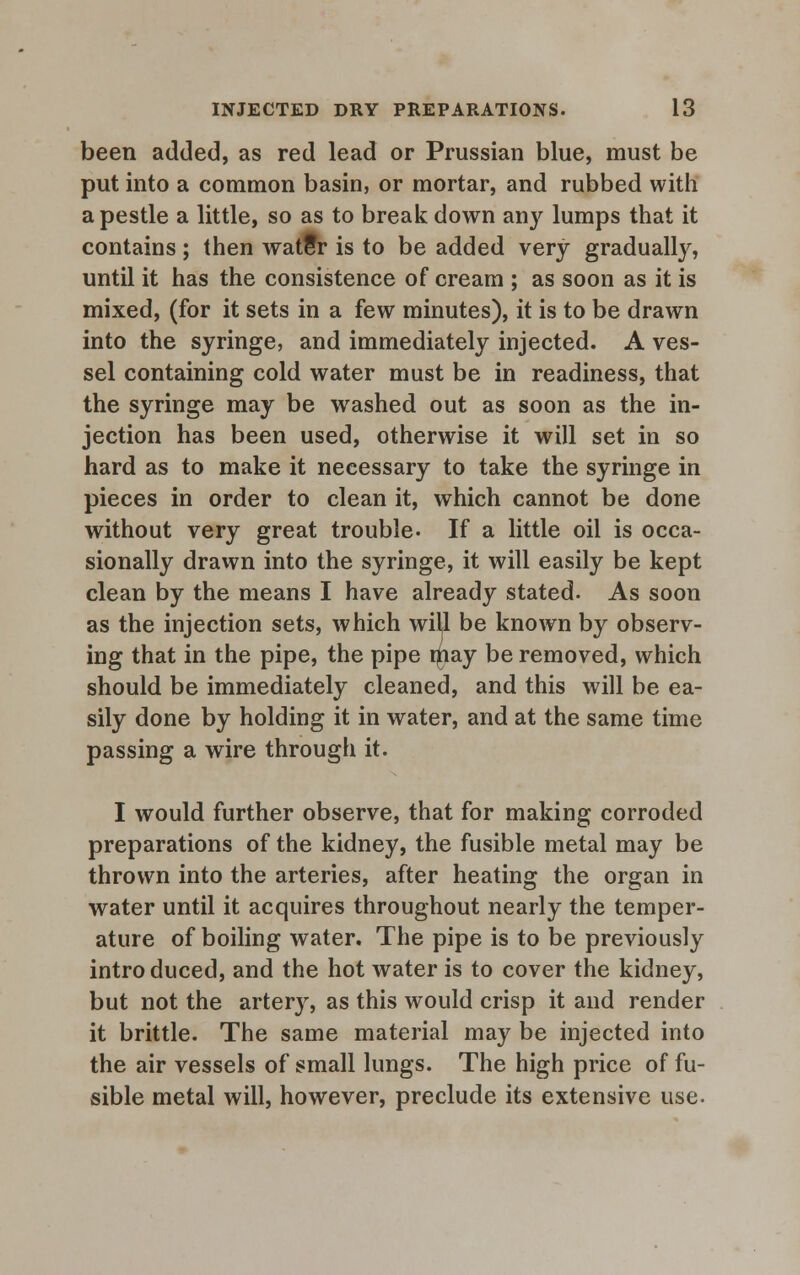 been added, as red lead or Prussian blue, must be put into a common basin, or mortar, and rubbed with a pestle a little, so as to break down anj' lumps that it contains; then watfr is to be added very gradually, until it has the consistence of cream ; as soon as it is mixed, (for it sets in a few minutes), it is to be drawn into the syringe, and immediately injected. A ves- sel containing cold water must be in readiness, that the syringe may be washed out as soon as the in- jection has been used, otherwise it will set in so hard as to make it necessary to take the syringe in pieces in order to clean it, which cannot be done without very great trouble- If a little oil is occa- sionally drawn into the syringe, it will easily be kept clean by the means I have already stated. As soon as the injection sets, which will be known by observ- ing that in the pipe, the pipe niay be removed, which should be immediately cleaned, and this will be ea- sily done by holding it in water, and at the same time passing a wire through it. I would further observe, that for making corroded preparations of the kidney, the fusible metal may be thrown into the arteries, after heating the organ in water until it acquires throughout nearly the temper- ature of boiling water. The pipe is to be previously intro duced, and the hot water is to cover the kidney, but not the artery, as this would crisp it and render it brittle. The same material may be injected into the air vessels of small lungs. The high price of fu- sible metal will, however, preclude its extensive use.