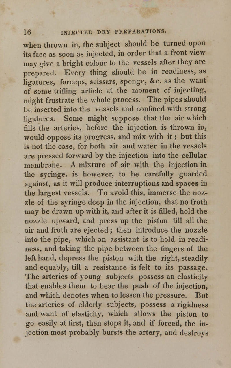 when thrown in, the subject should be turned upon its face as soon as injected, in order that a front view may give a bright colour to the vessels after they are prepared. Every thing should be in readiness, as ligatures, forceps, scissars, sponge, &c. as the want of some trifling article at the moment of injecting, might frustrate the whole process. The pipes should be inserted into the vessels and confined with strong ligatures. Some might suppose that the air which fills the arteries, before the injection is thrown in, would oppose its progress, and mix with it; but this is not the case, for both air and water in the vessels are pressed forward by the injection into the cellular membrane. A mixture of air with the injection in the syringe, is however, to be carefully guarded against, as it will produce interruptions and spaces in the largest vessels. To avoid this, immerse the noz- zle of the syringe deep in the injection, that no froth may be drawn up with it, and after it is filled, hold the nozzle upward, and press up the piston till all the air and froth are ejected ; then introduce the nozzle into the pipe, which an assistant is to hold in readi- ness, and taking the pipe between the fingers of the left hand, depress the piston with the right, steadily and equably, till a resistance is felt to its passage. The arteries of young subjects possess an elasticity that enables them to bear the push of the injection, and which denotes when to lessen the pressure. But the arteries of elderly subjects, possess a rigidness and want of elasticity, which allows the piston to go easily at first, then stops it, and if forced, the in- jection most probably bursts the artery, and destroys