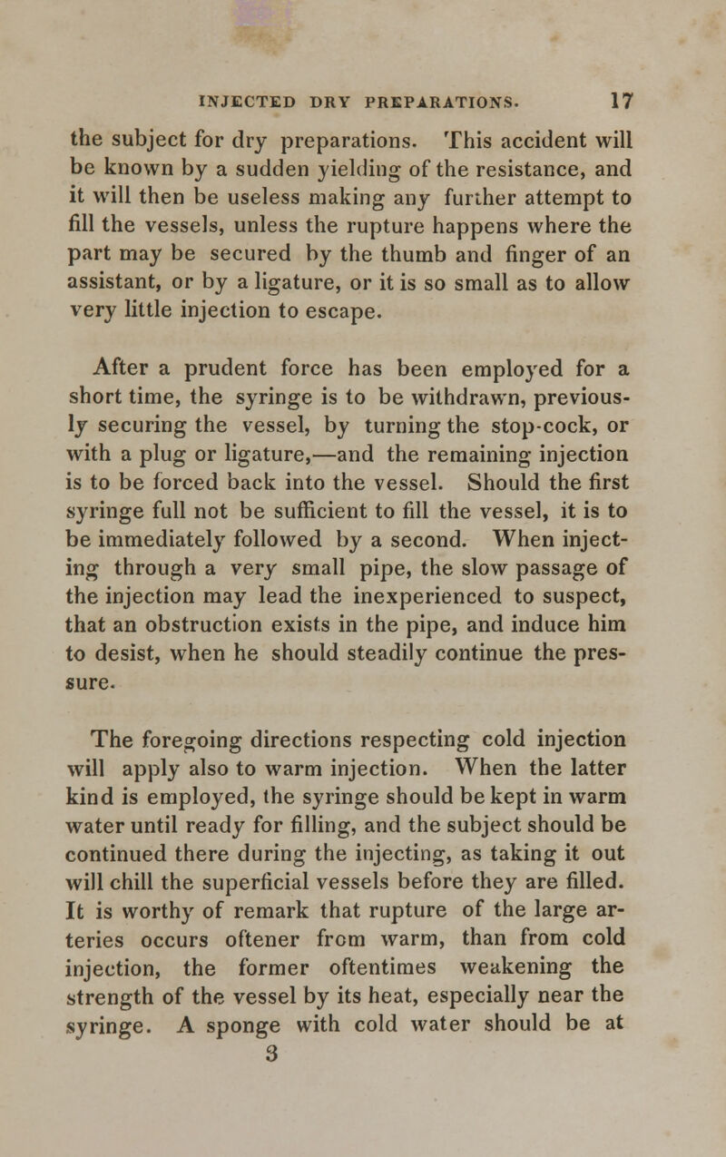 the subject for dry preparations. This accident will be known by a sudden yielding of the resistance, and it will then be useless making any further attempt to fill the vessels, unless the rupture happens where the part may be secured by the thumb and finger of an assistant, or by a ligature, or it is so small as to allow very little injection to escape. After a prudent force has been employed for a short time, the syringe is to be withdrawn, previous- ly securing the vessel, by turning the stop-cock, or with a plug or ligature,—and the remaining injection is to be forced back into the vessel. Should the first syringe full not be sufficient to fill the vessel, it is to be immediately followed by a second. When inject- ing through a very small pipe, the slow passage of the injection may lead the inexperienced to suspect, that an obstruction exists in the pipe, and induce him to desist, when he should steadily continue the pres- sure. The foregoing directions respecting cold injection will apply also to warm injection. When the latter kind is employed, the syringe should be kept in warm water until ready for filling, and the subject should be continued there during the injecting, as taking it out will chill the superficial vessels before they are filled. It is worthy of remark that rupture of the large ar- teries occurs oftener from warm, than from cold injection, the former oftentimes weakening the strength of the vessel by its heat, especially near the syringe. A sponge with cold water should be at 3