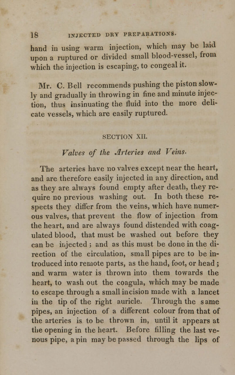 hand in using warm injection, which may be laid upon a ruptured or divided small blood-vessel, from which the injection is escaping, to congeal it. Mr. C.Bell recommends pushing the piston slow- ly and gradually in throwing in fine and minute injec- tion, thus insinuating the fluid into the more deli- cate vessels, which are easily ruptured. SECTION XII. Valves of the Arteries and Veins- The arteries have no valves except near the heart, and are therefore easily injected in any direction, and as they are always found empty after death, they re- quire no previous washing out. In both these re- spects they differ from the veins, which have numer- ous valves, that prevent the flow of injection from the heart, and are always found distended with coag- ulated blood, that must be washed out before they can be injected ; and as this must be done in the di- rection of the circulation, small pipes are to be in- troduced into remote parts, as the hand, foot, or head ; and warm water is thrown into them towards the heart, to wash out the coagula, which may be made to escape through a small incision made with a lancet in the tip of the right auricle. Through the s ame pipes, an injection of a different colour from that of the arteries is to be thrown in, until it appears at the opening in the heart. Before filling the last ve- nous pipe, a pin may be passed through the lips of