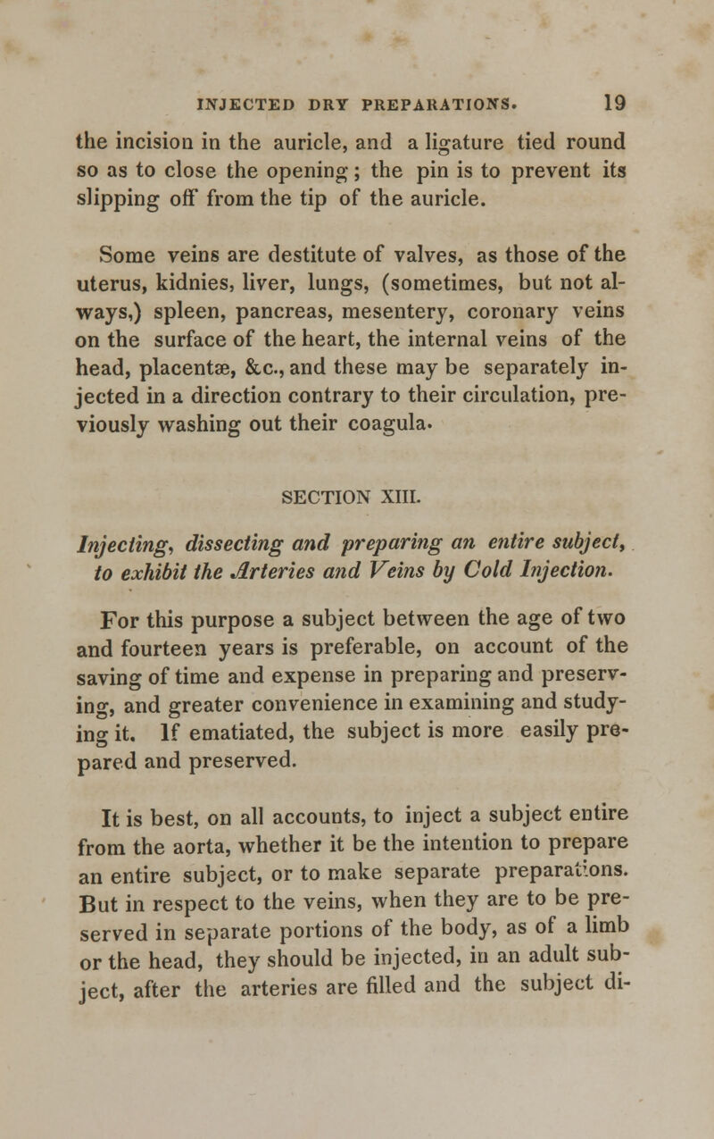 the incision in the auricle, and a ligature tied round so as to close the opening; the pin is to prevent its slipping off from the tip of the auricle. Some veins are destitute of valves, as those of the uterus, kidnies, liver, lungs, (sometimes, but not al- ways,) spleen, pancreas, mesentery, coronary veins on the surface of the heart, the internal veins of the head, placentae, &c, and these may be separately in- jected in a direction contrary to their circulation, pre- viously washing out their coagula. SECTION XIII. Injecting, dissecting and preparing an entire subject, to exhibit the Arteries and Veins by Cold Injection. For this purpose a subject between the age of two and fourteen years is preferable, on account of the saving of time and expense in preparing and preserv- ing, and greater convenience in examining and study- ing it. If ematiated, the subject is more easily pre- pared and preserved. It is best, on all accounts, to inject a subject entire from the aorta, whether it be the intention to prepare an entire subject, or to make separate preparations. But in respect to the veins, when they are to be pre- served in separate portions of the body, as of a limb or the head, they should be injected, in an adult sub- ject, after the arteries are filled and the subject di-