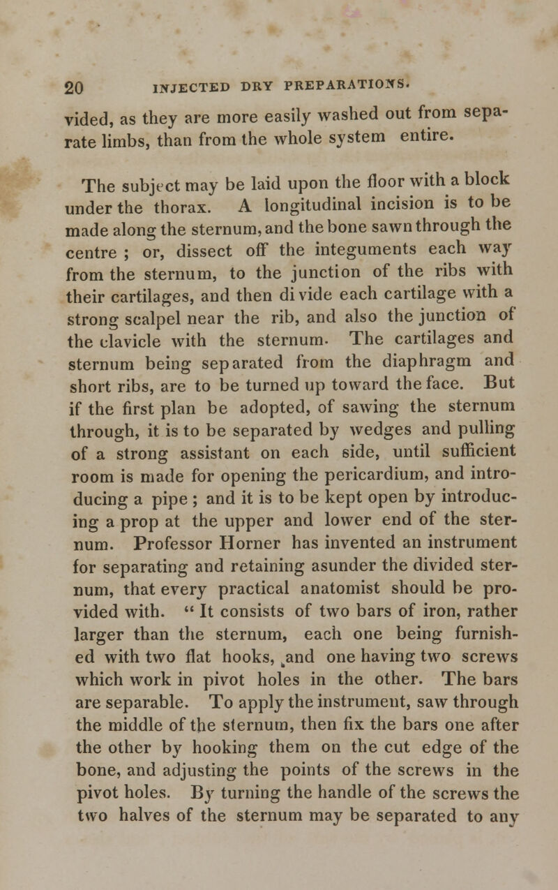 vided, as they are more easily washed out from sepa- rate limbs, than from the whole system entire. The subject may be laid upon the floor with a block under the thorax. A longitudinal incision is to be made along the sternum, and the bone sawn through the centre ; or, dissect off the integuments each way from the sternum, to the junction of the ribs with their cartilages, and then divide each cartilage with a strong scalpel near the rib, and also the junction of the clavicle with the sternum. The cartilages and sternum being separated from the diaphragm and short ribs, are to be turned up toward the face. But if the first plan be adopted, of sawing the sternum through, it is to be separated by wedges and pulling of a strong assistant on each side, until sufficient room is made for opening the pericardium, and intro- ducing a pipe ; and it is to be kept open by introduc- ing a prop at the upper and lower end of the ster- num. Professor Horner has invented an instrument for separating and retaining asunder the divided ster- num, that every practical anatomist should be pro- vided with.  It consists of two bars of iron, rather larger than the sternum, each one being furnish- ed with two flat hooks, kand one having two screws which work in pivot holes in the other. The bars are separable. To apply the instrument, saw through the middle of the sternum, then fix the bars one after the other by hooking them on the cut edge of the bone, and adjusting the points of the screws in the pivot holes. By turning the handle of the screws the tsvo halves of the sternum may be separated to any