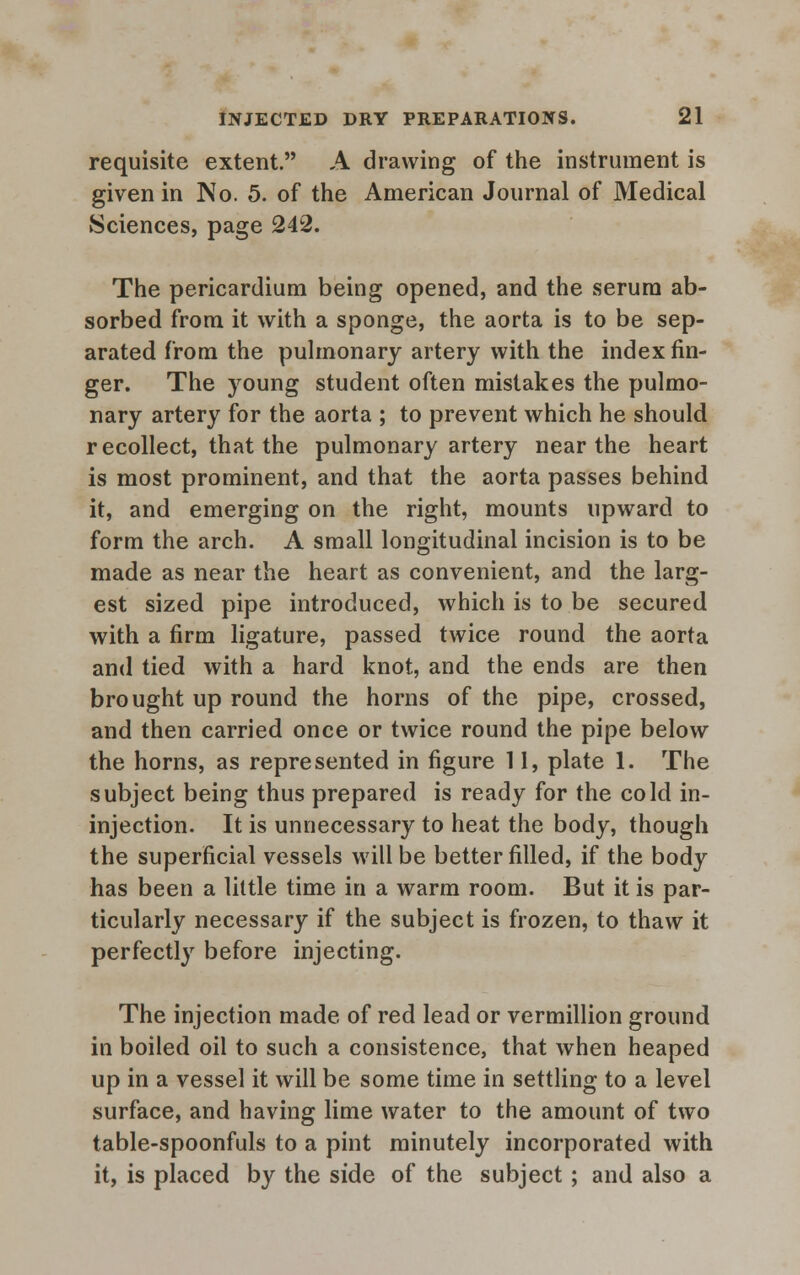 requisite extent. A drawing of the instrument is given in No. 5. of the American Journal of Medical Sciences, page 242. The pericardium being opened, and the serum ab- sorbed from it with a sponge, the aorta is to be sep- arated from the pulmonary artery with the index fin- ger. The young student often mistakes the pulmo- nary artery for the aorta ; to prevent which he should recollect, that the pulmonary artery near the heart is most prominent, and that the aorta passes behind it, and emerging on the right, mounts upward to form the arch. A small longitudinal incision is to be made as near the heart as convenient, and the larg- est sized pipe introduced, which is to be secured with a firm ligature, passed twice round the aorta and tied with a hard knot, and the ends are then brought up round the horns of the pipe, crossed, and then carried once or twice round the pipe below the horns, as represented in figure 11, plate 1. The subject being thus prepared is ready for the cold in- injection. It is unnecessary to heat the body, though the superficial vessels will be better filled, if the body has been a little time in a warm room. But it is par- ticularly necessary if the subject is frozen, to thaw it perfectly before injecting. The injection made of red lead or vermillion ground in boiled oil to such a consistence, that when heaped up in a vessel it will be some time in settling to a level surface, and having lime water to the amount of two table-spoonfuls to a pint minutely incorporated with it, is placed by the side of the subject ; and also a