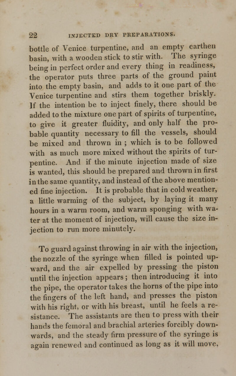 bottle of Venice turpentine, and an empty earthen basin, with a wooden stick to stir with. The syringe being in perfect order and every thing in readiness, the operator puts three parts of the ground paint into the empty basin, and adds to it one part of the Venice turpentine and stirs them together briskly. ]f the intention be to inject finely, there should be added to the mixture one part of spirits of turpentine, to give it greater fluidity, and only half the pro- bable quantity necessary to fill the vessels, should be mixed and thrown in ; which is to be followed with as much more mixed without the spirits of tur- pentine. And if the minute injection made of size is wanted, this should be prepared and thrown in first in the same quantity, and instead of the above mention- ed fine injection. It is probable that in cold weather, a little warming of the subject, by laying it many hours in a warm room, and warm sponging with wa- ter at the moment of injection, will cause the size in- jection to run more minutely. To guard against throwing in air with the injection, the nozzle of the syringe when filled is pointed up- ward, and the air expelled by pressing the piston until the injection appears; then introducing it into the pipe, the operator takes the horns of the pipe into the fingers of the left hand, and presses the piston with his right, or with his breast, until he feels a re- sistance. The assistants are then to press with their hands the femoral and brachial arteries forcibly down- wards, and the steady firm pressure of the syringe is again renewed and continued as long as it will move.