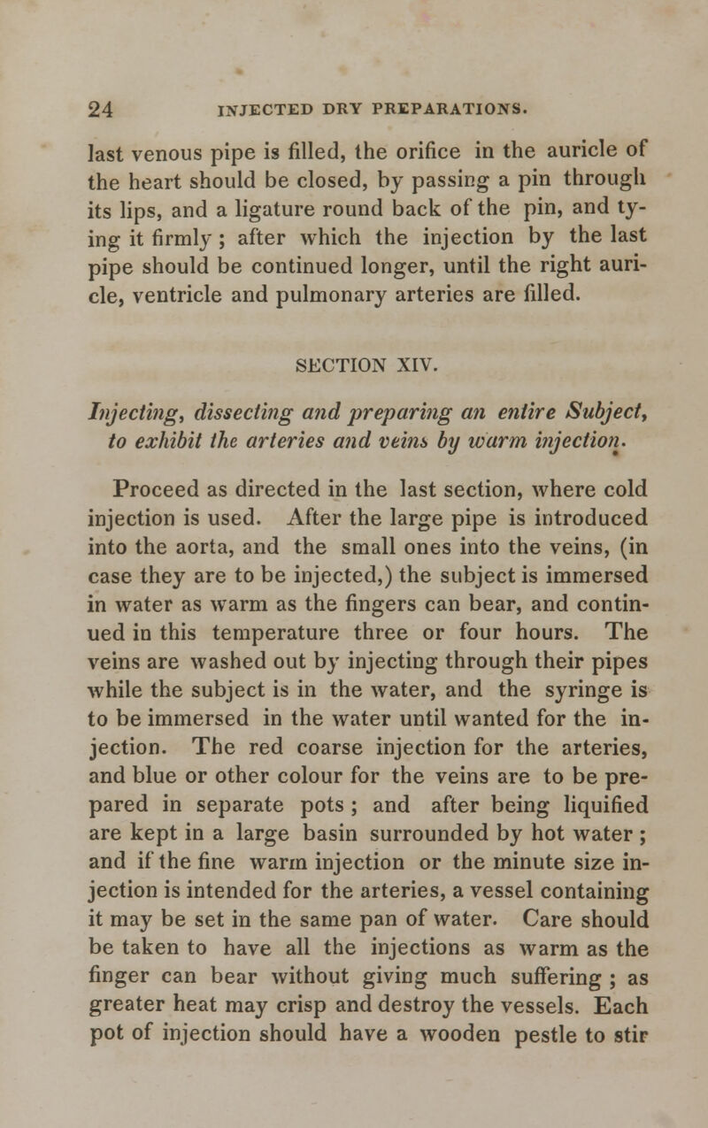 last venous pipe is filled, the orifice in the auricle of the heart should be closed, by passing a pin through its lips, and a ligature round back of the pin, and ty- ing it firmly ; after which the injection by the last pipe should be continued longer, until the right auri- cle, ventricle and pulmonary arteries are filled. SECTION XIV. Injecting, dissecting and preparing an entire Subject, to exhibit the arteries and veins by warm injection. Proceed as directed in the last section, where cold injection is used. After the large pipe is introduced into the aorta, and the small ones into the veins, (in case they are to be injected,) the subject is immersed in water as warm as the fingers can bear, and contin- ued in this temperature three or four hours. The veins are washed out by injecting through their pipes while the subject is in the water, and the syringe is to be immersed in the water until wanted for the in- jection. The red coarse injection for the arteries, and blue or other colour for the veins are to be pre- pared in separate pots ; and after being liquified are kept in a large basin surrounded by hot water ; and if the fine warm injection or the minute size in- jection is intended for the arteries, a vessel containing it may be set in the same pan of water. Care should be taken to have all the injections as warm as the finger can bear without giving much suffering ; as greater heat may crisp and destroy the vessels. Each pot of injection should have a wooden pestle to stir